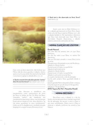 | 55 |
hoje, como se deve observá-lo. Vale lembrar que
Maria, mãe de Jesus, guardou o sábado, mesmo
após a cruz (Lucas 23:56). Da mesma forma, Paulo
costumava ir à igreja no sábado (Atos 17:1, 2).
6.Qualacaracterísticadaadoraçãodos“santos”
descrita nas Escrituras? Apocalipse 14:6, 7 e 12
_________________________________________________________________________________
_________________________________________________________________________________
________________________________________________________________________________
João descreve a obediência aos
mandamentos como característica do povo
de Deus no tempo do ﬁm. Os ﬁlhos de Deus,
chamados “santos”, não obedecem aos
mandamentos para serem salvos, mas sim porque
foram salvos e amam a Cristo. Jesus declarou: “se
me amais, guardareis os meus mandamentos”
(João 14:15). A obediência é o resultado da ação
da graça no coração humano (Romanos 6:15).
7. Qual será o dia observado na Nova Terra?
Isaías 66:22, 23
_________________________________________________________________________________
_________________________________________________________________________________
________________________________________________________________________________
Assim como era no Éden (Gênesis 2:1-
3), o sábado permanecerá na Nova Terra. Assim
como a lei de Deus é eterna (Mateus 5:17, 18),
o sábado também é. Ele representa o descanso
que Deus tem reservado para Seus ﬁlhos na
eternidade. Quando observamos o sábado
estamos antevendo a atmosfera do Céu.
| MINHA CANÇÃO DE LOUVOR |
Grande Memorial
Dos sete dias da semana, tem um que Deus
abençoou
Em seis fez toda a sua Obra, no sétimo Ele
descansou
Não por Ele estar cansado, o nosso Deus nunca
se cansa
Mas para servir de exemplo e um sinal de aliança
Sábado é o Dia do Senhor
Dia de louvar o Criador no que Ele fez
Sábado é santo está na Lei
Sábado é o Dia do Senhor
Dia de louvar o Criador no que Ele fez
Sábado é santo está na Lei de Deus
É o quarto mandamento, o dia de adoração
Escrito pelo próprio Deus, guardado desde a
Criação
EsseéograndeMemorialquelánoÉdencomeçou
É dia tão especial que até Jesus Cristo guardou
Sábado é o Dia do Senhor…
(DVD “Esperou Por Mim”, Marquinhos Maraial)
| MINHA DECISÃO |
Reconheço que o sábado é o dia do
Senhor, dia de descanso físico, mental e espiritual,
dia de adoração, de serviço e amor a Deus e
aos meus semelhantes. Quero servir a Deus e
observar o sábado, conforme me orienta a Sua
Palavra.
 