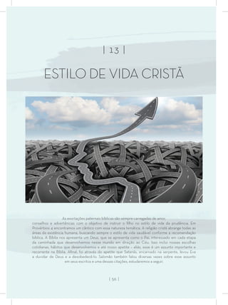 As exortações paternais bíblicas são sempre carregadas de amor,
conselhos e advertências com o objetivo de instruir o ﬁlho no estilo de vida da prudência. Em
Provérbios 4 encontramos um cântico com essa natureza temática. A religião cristã abrange todas as
áreas da existência humana, buscando sempre o estilo de vida saudável conforme a recomendação
bíblica. A Bíblia nos apresenta um Deus, que se apresenta como o Pai, interessado em cada etapa
da caminhada que desenvolvemos nesse mundo em direção ao Céu. Isso inclui nossas escolhas
cotidianas, hábitos que desenvolvemos e até nosso apetite – aliás, esse é um assunto importante e
recorrente na Bíblia. Aﬁnal, foi através do apetite que Satanás, encarnado na serpente, levou Eva
a duvidar de Deus e a desobedecê-lo. Salomão também falou diversas vezes sobre esse assunto
em seus escritos e uma dessas citações, estudaremos a seguir.
| 13 |
ESTILO DE VIDA CRISTÃ
| 56 |
 