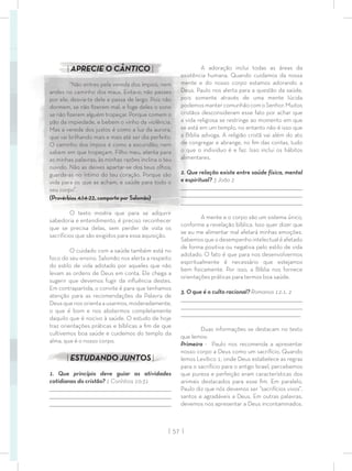 | 57 |
A adoração inclui todas as áreas da
existência humana. Quando cuidamos da nossa
mente e do nosso corpo estamos adorando a
Deus. Paulo nos alerta para a questão da saúde,
pois somente através de uma mente lúcida
podemosmantercomunhãocomoSenhor.Muitos
cristãos desconsideram esse fato por achar que
a vida religiosa se restringe ao momento em que
se está em um templo, no entanto não é isso que
a Bíblia advoga. A religião cristã vai além do ato
de congregar e abrange, no ﬁm das contas, tudo
o que o individuo é e faz. Isso inclui os hábitos
alimentares.
2. Que relação existe entre saúde física, mental
e espiritual? 3 João 2
_________________________________________________________________________________
_________________________________________________________________________________
________________________________________________________________________________
A mente e o corpo são um sistema único,
conforme a revelação bíblica. Isso quer dizer que
se eu me alimentar mal afetará minhas emoções.
Sabemosqueodesempenhointelectualéafetado
de forma positiva ou negativa pelo estilo de vida
adotado. O fato é que para nos desenvolvermos
espiritualmente é necessário que estejamos
bem ﬁsicamente. Por isso, a Bíblia nos fornece
orientações práticas para termos boa saúde.
3. O que é o culto racional? Romanos 12:1, 2
_________________________________________________________________________________
_________________________________________________________________________________
________________________________________________________________________________
Duas informações se destacam no texto
que lemos:
Primeira - Paulo nos recomenda a apresentar
nosso corpo a Deus como um sacrifício. Quando
lemos Levítico 1, onde Deus estabelece as regras
para o sacrifício para o antigo Israel, percebemos
que pureza e perfeição eram características dos
animais destacados para esse ﬁm. Em paralelo,
Paulo diz que nós devemos ser “sacrifícios vivos”,
santos e agradáveis a Deus. Em outras palavras,
devemos nos apresentar a Deus incontaminados.
| APRECIE O CÂNTICO |
“Não entres pela vereda dos ímpios, nem
andes no caminho dos maus. Evita-o; não passes
por ele; desvia-te dele e passa de largo. Pois não
dormem, se não ﬁzerem mal, e foge deles o sono
se não ﬁzerem alguém tropeçar. Porque comem o
pão da impiedade, e bebem o vinho da violência.
Mas a vereda dos justos é como a luz da aurora,
que vai brilhando mais e mais até ser dia perfeito.
O caminho dos ímpios é como a escuridão; nem
sabem em que tropeçam. Filho meu, atenta para
as minhas palavras; às minhas razões inclina o teu
ouvido. Não as deixes apartar-se dos teus olhos;
guarda-as no íntimo do teu coração. Porque são
vida para os que as acham, e saúde para todo o
seu corpo”.
(Provérbios 4:14-22, comporto por Salomão)
O texto mostra que para se adquirir
sabedoria e entendimento, é preciso reconhecer
que se precisa delas, sem perder de vista os
sacrifícios que são exigidos para essa aquisição.
O cuidado com a saúde também está no
foco do seu ensino. Salomão nos alerta a respeito
do estilo de vida adotado por aqueles que não
levam as ordens de Deus em conta. Ele chega a
sugerir que devemos fugir da inﬂuência destes.
Em contrapartida, o convite é para que tenhamos
atenção para as recomendações da Palavra de
Deus que nos orienta a usarmos, moderadamente,
o que é bom e nos abstermos completamente
daquilo que é nocivo à saúde. O estudo de hoje
traz orientações práticas e bíblicas a ﬁm de que
cultivemos boa saúde e cuidemos do templo da
alma, que é o nosso corpo.
| ESTUDANDO JUNTOS|
1. Que princípio deve guiar as atividades
cotidianas do cristão? 1 Coríntios 10:31
_________________________________________________________________________________
_________________________________________________________________________________
________________________________________________________________________________
 