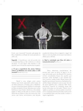 | 58 |
Como isso é possível? Somente pela graça de
Deus mediante a conﬁssão de nossos pecados (1
João 1:9).
Segunda - A escolha por viver de acordo com
a vontade de Deus e não conforme os valores
seculares. O que Paulo está dizendo é não
permitir que o mundo lhe imponha seus modelos.
4. O que a experiência dos jovens hebreus
cativos na Babilônia nos ensina sobre o culto
racional? Daniel 1:8, 12-15
_________________________________________________________________________________
_________________________________________________________________________________
________________________________________________________________________________
Daniel e seus amigos eram jovens
hebreus que foram capturados pelas tropas do
rei Nabucodonosor e levados para a Babilônia.
Lá seus nomes (que faziam referência à adoração
ao Deus verdadeiro) foram alterados para nomes
babilônicos (que faziam referência a divindades
pagãs). A dieta servida pelo rei incluiria comida
oferecida aos ídolos e carne de toda sorte. Nos
versos que lemos, encontramos uma decisão
ousada dos hebreus de se negarem a ingerir tal
dieta e, como resultado, se tornaram mais belos e
sábios que os demais.
5. Qual a orientação que Deus dá sobre o
consumo de carnes? Levítico 11
_________________________________________________________________________________
_________________________________________________________________________________
________________________________________________________________________________
Deus determina características de
animais que vivem na terra, na água e no ar,
cuja carne pode servir de alimento. Em resumo,
animais considerados limpos são aqueles que
possuem unhas fendidas e que remoem (ex.
vaca, carneiro, ovelha, bode). Peixes limpos são
aqueles que possuem escamas e barbatanas (ex.
salmão, tilápia, tambaqui) e aves as que não são
de rapina (galinha, peru, codorna). Além disso,
precisamos observar as condições atuais das
carnes oferecidas nos mercados. Mesmo com a
vigilância sanitária, os animais podem encontrar-
se em condições precárias de saúde, sendo assim
o aconselhável para uma boa saúde é adotar o
regime vegetariano.
 