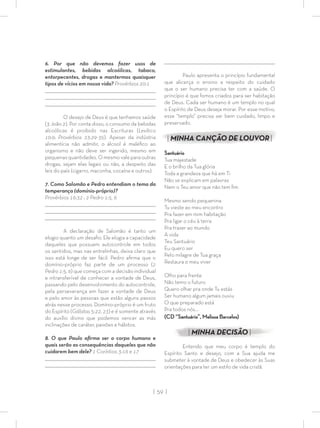 | 59 |
6. Por que não devemos fazer usos de
estimulantes, bebidas alcoólicas, tabaco,
entorpecentes, drogas e mantermos quaisquer
tipos de vícios em nossa vida? Provérbios 20:1
_________________________________________________________________________________
_________________________________________________________________________________
________________________________________________________________________________
O desejo de Deus é que tenhamos saúde
(3 João 2). Por conta disso, o consumo da bebidas
alcoólicas é proibido nas Escrituras (Levítico
10:9; Provérbios 23:29-35). Apesar da indústria
alimentícia não admitir, o álcool é maléﬁco ao
organismo e não deve ser ingerido, mesmo em
pequenasquantidades.Omesmovaleparaoutras
drogas, sejam elas legais ou não, a despeito das
leis do país (cigarro, maconha, cocaína e outros).
7. Como Salomão e Pedro entendiam o tema da
temperança (domínio-próprio)?
Provérbios 16:32 ; 2 Pedro 1:5, 6
_________________________________________________________________________________
_________________________________________________________________________________
________________________________________________________________________________
A declaração de Salomão é tanto um
elogio quanto um desaﬁo. Ele elogia a capacidade
daqueles que possuem autocontrole em todos
os sentidos, mas nas entrelinhas, deixa claro que
isso está longe de ser fácil. Pedro aﬁrma que o
domínio-próprio faz parte de um processo (2
Pedro 1:5, 6) que começa com a decisão individual
e intransferível de conhecer a vontade de Deus,
passando pelo desenvolvimento do autocontrole,
pela perseverança em fazer a vontade de Deus
e pelo amor às pessoas que estão alguns passos
atrás nesse processo. Domínio-próprio é um fruto
do Espírito (Gálatas 5:22, 23) e é somente através
do auxílio divino que podemos vencer as más
inclinações de caráter, paixões e hábitos.
8. O que Paulo aﬁrma ser o corpo humano e
quais serão as consequências daqueles que não
cuidarem bem dele? 1 Coríntios 3:16 e 17
_________________________________________________________________________________
_________________________________________________________________________________
________________________________________________________________________________
Paulo apresenta o princípio fundamental
que alicerça o ensino a respeito do cuidado
que o ser humano precisa ter com a saúde. O
princípio é que fomos criados para ser habitação
de Deus. Cada ser humano é um templo no qual
o Espírito de Deus deseja morar. Por esse motivo,
esse “templo” precisa ser bem cuidado, limpo e
preservado.
| MINHA CANÇÃO DE LOUVOR|
Santuário
Tua majestade
E o brilho da Tua glória
Toda a grandeza que há em Ti
Não se explicam em palavras
Nem o Teu amor que não tem ﬁm
Mesmo sendo pequenina
Tu vieste ao meu encontro
Pra fazer em mim habitação
Pra ligar o céu à terra
Pra trazer ao mundo
A vida
Teu Santuário
Eu quero ser
Pelo milagre de Tua graça
Restaura o meu viver
Olho para frente
Não temo o futuro
Quero olhar pra onde Tu estás
Ser humano algum jamais ouviu
O que preparado está
Pra todos nós...
(CD “Santuário”, Melissa Barcelos)
| MINHA DECISÃO |
Entendo que meu corpo é templo do
Espírito Santo e desejo, com a Sua ajuda me
submeter à vontade de Deus e obedecer às Suas
orientações para ter um estilo de vida cristã.
 
