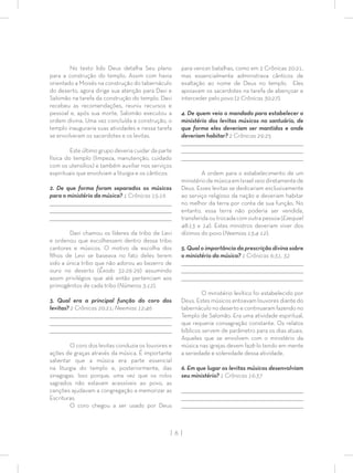 | 6 |
No texto lido Deus detalha Seu plano
para a construção do templo. Assim com havia
orientado a Moisés na construção do tabernáculo
do deserto, agora dirige sua atenção para Davi e
Salomão na tarefa da construção do templo. Davi
recebeu as recomendações, reuniu recursos e
pessoal e, após sua morte, Salomão executou a
ordem divina. Uma vez concluída a construção, o
templo inauguraria suas atividades e nessa tarefa
se envolveram os sacerdotes e os levitas.
Este último grupo deveria cuidar da parte
física do templo (limpeza, manutenção, cuidado
com os utensílios) e também auxiliar nos serviços
espirituais que envolviam a liturgia e os cânticos.
2. De que forma foram separados os músicos
para o ministério da música? 1 Crônicas 15:16
_________________________________________________________________________________
_________________________________________________________________________________
________________________________________________________________________________
Davi chamou os líderes da tribo de Levi
e ordenou que escolhessem dentro dessa tribo
cantores e músicos. O motivo da escolha dos
ﬁlhos de Levi se baseava no fato deles terem
sido a única tribo que não adorou ao bezerro de
ouro no deserto (Êxodo 32:26-29) assumindo
assim privilégios que até então pertenciam aos
primogênitos de cada tribo (Números 3:12).
3. Qual era a principal função do coro dos
levitas? 2 Crônicas 20:21; Neemias 12:46
_________________________________________________________________________________
_________________________________________________________________________________
________________________________________________________________________________
O coro dos levitas conduzia os louvores e
ações de graças através da música. É importante
salientar que a música era parte essencial
na liturgia do templo e, posteriormente, das
sinagogas. Isso porque, uma vez que os rolos
sagrados não estavam acessíveis ao povo, as
canções ajudavam a congregação a memorizar as
Escrituras.
O coro chegou a ser usado por Deus
para vencer batalhas, como em 2 Crônicas 20:21,
mas essencialmente administrava cânticos de
exaltação ao nome de Deus no templo. Eles
apoiavam os sacerdotes na tarefa de abençoar e
interceder pelo povo (2 Crônicas 30:27).
4. De quem veio o mandado para estabelecer o
ministério dos levitas músicos no santuário, de
que forma eles deveriam ser mantidos e onde
deveriam habitar? 2 Crônicas 29:25
_________________________________________________________________________________
_________________________________________________________________________________
________________________________________________________________________________
A ordem para o estabelecimento de um
ministériodemúsicaemIsraelveiodiretamentede
Deus. Esses levitas se dedicariam exclusivamente
ao serviço religioso da nação e deveriam habitar
no melhor da terra por conta de sua função. No
entanto, essa terra não poderia ser vendida,
transferida ou trocada com outra pessoa (Ezequiel
48:13 e 14). Estes ministros deveriam viver dos
dízimos do povo (Neemias 13:4-12).
5. Qual o importância da prescrição divina sobre
o ministério da música? 1 Crônicas 6:31, 32
_________________________________________________________________________________
_________________________________________________________________________________
________________________________________________________________________________
O ministério levítico foi estabelecido por
Deus. Estes músicos entoavam louvores diante do
tabernáculo no deserto e continuaram fazendo no
Templo de Salomão. Era uma atividade espiritual,
que requeria consagração constante. Os relatos
bíblicos servem de parâmetro para os dias atuais.
Aqueles que se envolvem com o ministério da
música nas igrejas devem fazê-lo tendo em mente
a seriedade e solenidade dessa atividade.
6. Em que lugar os levitas músicos desenvolviam
seu ministério? 1 Crônicas 16:37
_________________________________________________________________________________
_________________________________________________________________________________
________________________________________________________________________________
 