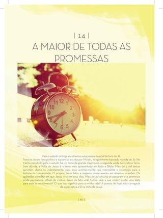 | 14 |
A MAIOR DE TODAS AS
PROMESSAS
Para o estudo de hoje escolhemos uma poesia musical do livro de Jó.
Trata-se de um livro poético e sapiencial escrito por Moisés, integralmente baseado na vida de Jó. No
trecho escolhido para o estudo há um tema de grande magnitude: a segunda vinda de Cristo à Terra.
Sem dúvida, a Volta de Jesus é o tema mais apresentado em toda a Bíblia. Mais de 2 mil textos
apontam, direta ou indiretamente, para esse acontecimento que representa o recomeço para a
história da humanidade. O próprio Jesus falou a respeito desse evento em diversas ocasiões. Os
apóstolos acreditavam que Jesus viria em seus dias. Mais de 20 séculos se passaram e a promessa
ainda permanece. Aﬁnal de contas, Jesus de fato virá? Como será a sua vinda? Existe uma data
para este acontecimento? O que isso signiﬁca para a minha vida? A poesia de hoje está carregada
de expectativa e fé na Volta de Jesus.
| 60 |
 