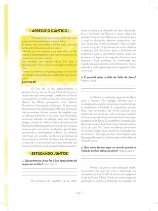 | 61 |
Jesus começa a se despedir de Seus discípulos.
Era o momento da Páscoa e Jesus estava há
poucas horas da cruz. Não era um momento para
o qual os discípulos estavam preparados, por
isso, Jesus lhes conforta dizendo: “Não se turbe
o vosso coração”. A promessa de Cristo desloca
a atenção dos discípulos para a ﬁnalidade da
ausência e para o reencontro futuro. Jesus iria
preparar um lugar e em seguida retornaria para
buscá-los. Essa promessa foi conﬁrmada por
ocasião da ascensão de Cristo (Atos1:10, 11) e se
estende a todo aquele que é Seu seguidor (João
17:20-24).
2. É possível saber a data da Volta de Jesus?
Mateus 24:36
_________________________________________________________________________________
_________________________________________________________________________________
________________________________________________________________________________
A Bíblia é a revelação especial de Deus
para o homem. Os teólogos aﬁrmam que a
revelação possui pelo menos duas características:
é progressiva e limitada. É progressiva porque
Deus não se revelou de forma pontual, mas
dentro de um processo. Este processo também
inclui a compreensão humana diante da revelação
progressiva de Deus. Ela também é limitada, pois
Deus não revelou tudo ao homem. Deuteronômio
29:20 diz que “As coisas encobertas pertencem
ao Senhor, nosso Deus, porém as reveladas nos
pertencem”… Ou seja, existem informações que
Deus guardou para si, dentre estas, está a data da
Volta de Jesus.
3. Que sinais teriam lugar no mundo quando a
volta do Senhor estivesse perto? Mateus 24:3-8
_________________________________________________________________________________
_________________________________________________________________________________
________________________________________________________________________________
Mateus 24 possui uma aplicação dupla.
A primeira tem que ver com a destruição de
Jerusalém no ano 70 d.C. A outra com a segunda
vinda de Cristo à Terra. Tendo em vista a segunda
aplicação, é notória a descrição da situação do
| APRECIE O CÂNTICO |
“Porque eu sei que o meu Redentor vive,
e que por ﬁm se levantará sobre a terra.
E depois de consumida a minha pele, contudo
ainda em minha carne verei a Deus,
Vê-lo-ei, por mim mesmo, e os meus olhos, e não
outros o contemplarão; e por isso os meus rins se
consomem no meu interior.
Na verdade, que devíeis dizer: Por que o
perseguimos? Pois a raiz da acusação se acha em
mim.
Temei vós mesmos a espada; porque o furor traz
os castigos da espada, para saberdes que há um
juízo”.
(Jó 19:25-29)
O livro de Jó foi, possivelmente, o
primeiro livro a ser escrito na Bíblia. Ainda que o
autor não seja mencionado, credita-se a Moisés
a sua autoria. Jó está na lista dos livros poéticos
dentro da Bíblia, juntamente com Salmos,
Provérbios, Eclesiastes e Cantares. O texto que
lemosapresentaadeclaraçãodeféqueJópossuía
nas promessas divinas, apesar da tragédia que
se abatera sobre ele e sua casa. Sua declaração
acontece durante um diálogo dele com alguns
amigos, diante do silêncio divino. Embora ainda
houvesse esperança para ele em vida, ele cria que,
mesmo após sua morte, receberia a gloriﬁcação
prometida e contemplaria a Deus. Jó, embora
não fosse um israelita, conhecia a promessa da
ressurreição e da Volta de Jesus. Isso lhe ajudou
a suportar a mais dura prova e seu exemplo nos
motiva a conhecer mais a respeito desse assunto.
| ESTUDANDO JUNTOS |
1. Que promessa Jesus fez à Sua Igreja antes de
regressar ao Céu? João 14:1-3
_________________________________________________________________________________
_________________________________________________________________________________
________________________________________________________________________________
Na narrativa do capítulo 14 de João,
 