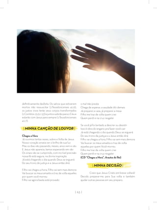 | 63 |
deﬁnitivamente desfeita. Os salvos que estiverem
mortos irão ressuscitar (1Tessalonicenses 4:16),
os justos vivos terão seus corpos transformados
(1Coríntios15:51-53)ejuntossubirãoparaoCéue
estarão com Jesus para sempre (1Tessalonicenses
4:17).
| MINHA CANÇÃO DE LOUVOR |
Chegou a Hora
Já ouvimos tantas vezes, sobre a Volta de Jesus
Nosso coração anseia ver o brilho de sua luz
Mas os dias vão passando, meses, anos vem e vão
E Jesus não aparece, temos esperando em vão
Os sinais vão se cumprindo, com incrível precisão
nossa fé está segura, na divina inspiração
Já está chegando o dia quando Deus se erguerá
Do seu trono de justiça e a Jesus então dirá
Filho vai chegou a hora, Filho vai sem mais demora
Vai buscar os meus amados e traz de volta aqueles
por quem você morreu
Filho vai agora basta está provado
o mal não presta
Chega de esperar, a saudade dói demais
Já preparei a casa, já preparei a mesa
Filho me traz de volta quem criei
Quem perdi e na cruz resgatei
Se você já foi tentado a descrer ou desistir
Isso é obra do engano pra fazer você cair
Já está chegando o dia quando Deus se erguerá
Do seu trono de justiça e a Jesus então dirá
Filho vai chegou a hora, Filho vai sem mais demora
Vai buscar os meus amados e traz de volta
aqueles por quem Você morreu
Filho me traz de volta quem criei
Quem perdi e na cruz resgatei
(CD “Chegou a Hora”, Arautos do Rei)
| MINHA DECISÃO |
Creio que Jesus Cristo em breve voltará!
Decido preparar-me para Sua volta e também
ajudar outras pessoas em seu preparo.
 
