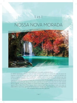 | 15 |
NOSSA NOVA MORADA
O Salmo 87 é dedicado a Jerusalém, amada de Deus.
O cântico apresenta o Senhor como se Este anotasse num livro os nomes de todos os povos (cf.
Neemias 12:22-23; Ezequiel 13:9; Lucas 2:1-3). Ao ﬁcarem anotados nesse registro, os nascidos em
todas as nações passarão a ser considerados cidadãos nativos de Jerusalém, de maneira que esta
se converterá na verdadeira pátria de todos os seres humanos, a pátria universal. Os dois primeiros
capítulos da Bíblia apresentam a criação de um mundo perfeito. Os dois últimos capítulos das Escrituras
descrevem a reconstrução desse mundo após o período de pecado que é descrito em todo restante
do livro sagrado. Sendo assim, a Bíblia nos revela nossa origem, nossa condição atual e o nosso destino,
que é o Novo Céu e Nova Terra. Dentro deste contexto, está Sião, uma cidade citada 150 vezes no
relato bíblico, cujo nome signiﬁca fundamentalmente “fortiﬁcação”. Uma destas citações está registrada
em um bonito cântico dos ﬁlhos de Corá.
| 64 |
 