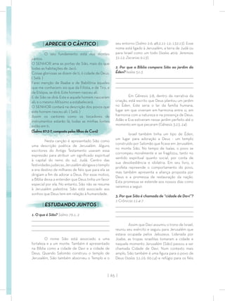 | 65 |
seu entorno (Salmo 2:6; 48:2,11-12; 132:13). Esse
nome está ligado à Jerusalém, a terra de Judá ou
para Israel como um todo (Isaías 40:9; Jeremias
31:12; Zacarias 9:13).
2. Por que a Bíblia compara Sião ao jardim do
Éden? Isaías 51:3
_________________________________________________________________________________
_________________________________________________________________________________
________________________________________________________________________________
Em Gênesis 2:8, dentro da narrativa da
criação, está escrito que Deus plantou um jardim
no Éden. Este seria o lar da família humana,
lugar em que viveriam em harmonia entre si, em
harmonia com a natureza e na presença de Deus.
Adão e Eva estiveram nesse jardim perfeito até o
momento em que pecaram (Gênesis 3:23, 24).
Israel também tinha um tipo de Éden,
um lugar para adoração a Deus - um templo
construído por Salomão que ﬁcava em Jerusalém,
no monte Sião. No tempo de Isaías, o povo se
corrompeu moralmente e se fragilizou, tanto no
sentido espiritual quanto social, por conta de
sua desobediência e idolatria. Em seu livro, o
profeta repreende o comportamento do povo,
mas também apresenta a aliança proposta por
Deus e a promessa de restauração da nação.
Esta promessa se estende aos nossos dias como
veremos a seguir.
3. Por que Sião é chamada de “cidade de Davi”?
1 Crônicas 11:4-7
_________________________________________________________________________________
_________________________________________________________________________________
________________________________________________________________________________
Assim que Davi assumiu o trono de Israel,
reuniu seu exército e seguiu para Jerusalém que
estava ocupada pelos Jebuzeus. Liderada por
Joabe, as tropas israelitas tomaram a cidade e
naquele momento Jerusalém (Sião) passou a ser
chamada Cidade de Davi. Num contexto mais
amplo, Sião também é uma ﬁgura para o povo de
Deus (Isaías 51:16; 60:14) e refúgio para os ﬁéis
| APRECIE O CÂNTICO |
O seu fundamento está nos montes
santos.
O SENHOR ama as portas de Sião, mais do que
todas as habitações de Jacó.
Coisas gloriosas se dizem de ti, ó cidade de Deus.
( Selá. )
Farei menção de Raabe e de Babilônia àqueles
que me conhecem: eis que da Filístia, e de Tiro, e
da Etiópia, se dirá: Este homem nasceu ali.
E de Sião se dirá: Este e aquele homem nasceram
ali; e o mesmo Altíssimo a estabelecerá.
O SENHOR contará na descrição dos povos que
este homem nasceu ali. ( Selá. )
Assim os cantores como os tocadores de
instrumentos estarão lá; todas as minhas fontes
estão em ti.
(Salmo 87:2-7, composto pelos ﬁlhos de Corá)
Nesta canção é apresentado Sião como
uma descrição poética de Jerusalém. Alguns
escritores do Antigo Testamento usavam essa
expressão para atribuir um signiﬁcado espiritual
à capital do reino do sul, Judá. Centro das
festividadesjudaicas,Jerusalémabrigavaotemplo
e era destino de milhares de ﬁéis que para ela se
dirigiam a ﬁm de adorar a Deus. Por esse motivo,
a Bíblia deixa a entender que Deus tinha um favor
especial por ela. No entanto, Sião não se resume
à Jerusalém palestina. Sião está associado aos
sonhos que Deus tem em relação à humanidade.
| ESTUDANDO JUNTOS |
1. O que é Sião? Salmo 76:1, 2
_________________________________________________________________________________
_________________________________________________________________________________
________________________________________________________________________________
O nome Sião está associado a uma
fortaleza e a um monte. Também é apresentado
na Bíblia como a cidade de Davi e a cidade de
Deus. Quando Salomão construiu o templo de
Jerusalém, Sião também absorveu o Templo e o
 