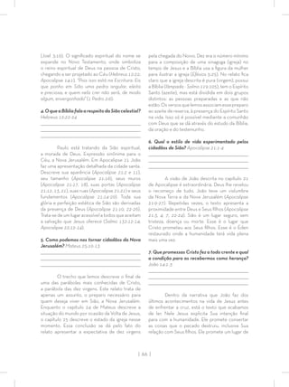 | 66 |
(Joel 3:16). O signiﬁcado espiritual do nome se
expande no Novo Testamento, onde simboliza
o reino espiritual de Deus na pessoa de Cristo,
chegando a ser projetado ao Céu (Hebreus 12:22;
Apocalipse 14:1). “Pois isso está na Escritura: Eis
que ponho em Sião uma pedra angular, eleita
e preciosa; e quem nela crer não será, de modo
algum, envergonhado” (1 Pedro 2:6).
4.OqueaBíbliafalaarespeitodaSiãocelestial?
Hebreus 12:22-24
_________________________________________________________________________________
_________________________________________________________________________________
________________________________________________________________________________
Paulo está tratando da Sião espiritual,
a morada de Deus. Expressão sinônima para o
Céu, a Nova Jerusalém. Em Apocalipse 21 João
faz uma apresentação detalhada da cidade santa.
Descreve sua aparência (Apocalipse 21:2 e 11),
seu tamanho (Apocalipse 21:16), seus muros
(Apocalipse 21:17, 18), suas portas (Apocalipse
21:12, 13, 21), suas ruas (Apocalipse 21:21) e seus
fundamentos (Apocalipse 21:14-20). Toda sua
glória e perfeição estética de Sião são derivadas
da presença de Deus (Apocalipse 21:10, 22-26).
Trata-se de um lugar acessível a todos que aceitam
a salvação que Jesus oferece (Salmo 132:12-14;
Apocalipse 22:12-14).
5. Como podemos nos tornar cidadãos da Nova
Jerusalém? Mateus 25:10-13
_________________________________________________________________________________
_________________________________________________________________________________
________________________________________________________________________________
O trecho que lemos descreve o ﬁnal de
uma das parábolas mais conhecidas de Cristo,
a parábola das dez virgens. Este relato trata de
apenas um assunto, o preparo necessário para
quem deseja viver em Sião, a Nova Jerusalém.
Enquanto o capítulo 24 de Mateus descreve a
situação do mundo por ocasião da Volta de Jesus,
o capítulo 25 descreve o estado da igreja nesse
momento. Essa conclusão se dá pelo fato do
relato apresentar a expectativa de dez virgens
pela chegada do Noivo. Dez era o número mínimo
para a composição de uma sinagoga (igreja) no
tempo de Jesus e a Bíblia usa a ﬁgura da mulher
para ilustrar a igreja (Efésios 5:25). No relato ﬁca
claro que a igreja descrita é pura (virgem), possui
a Bíblia (lâmpada - Salmo 119:105), tem o Espírito
Santo (azeite), mas está dividida em dois grupos
distintos: as pessoas preparadas e as que não
estão.Osversosquelemosassociamessepreparo
ao azeite de reserva, à presença do Espírito Santo
na vida. Isso só é possível mediante a comunhão
com Deus que se dá através do estudo da Bíblia,
da oração e do testemunho.
6. Qual o estilo de vida experimentado pelos
cidadãos de Sião? Apocalipse 21:1-4
_________________________________________________________________________________
_________________________________________________________________________________
________________________________________________________________________________
A visão de João descrita no capítulo 21
de Apocalipse é extraordinária. Deus lhe revelou
o recomeço de tudo. João teve um vislumbre
da Nova Terra e da Nova Jerusalém (Apocalipse
21:9-27). Repetidas vezes, o texto apresenta a
proximidade entre Deus e Seus ﬁlhos (Apocalipse
21:3, 4, 7, 22-24). Sião é um lugar seguro, sem
tristeza, doença ou morte. Esse é o lugar que
Cristo prometeu aos Seus ﬁlhos. Esse é o Éden
restaurado onde a humanidade terá vida plena
mais uma vez.
7. Que promessas Cristo fez a todo crente e qual
a condição para as recebermos como herança?
João 14:1-3
_________________________________________________________________________________
_________________________________________________________________________________
________________________________________________________________________________
Dentro da narrativa que João faz dos
últimos acontecimentos na vida de Jesus antes
de enfrentar a cruz, está o texto que acabamos
de ler. Nele Jesus explicita Sua intenção ﬁnal
para com a humanidade. Ele promete consertar
as coisas que o pecado destruiu, inclusive Sua
relação com Seus ﬁlhos. Ele promete um lugar de
 