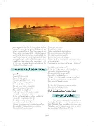 | 67 |
paz na casa de Seu Pai. O mesmo João declara
que todo aquele que vencer, herdará a promessa
e será chamado ﬁlho de Deus (Apocalipse 21:7).
Pouco antes, (Apocalipse 12:11) João declara que
a vitória não é mérito humano, mas resultado do
sacrifício de Jesus na cruz. Os habitantes de Sião
são aqueles que aceitam a Cristo, que permitem
que Ele entre em suas vidas (Apocalipse 3:20)
e têm seus pecados lavados pelo sangue do
Cordeiro (Apocalipse 22:14).
| MINHA CANÇÃO DE LOUVOR |
Jerusalém
Lugar de lindos cantos
Sem a dor e o pranto
Só ecoam gratidão, louvor e amor
As primeiras coisas já passaram
A morte já não mais existe
Eis que novas todas coisas estão
Se cumpriu o que já foi escrito
Palavras ﬁéis e verdadeiras
Tudo aquilo que foi dito de ti Jerusalém
Jerusalém anseio estar em ti
Entrar por tuas portas ver a glória que tu tens
Jerusalém, morada santa dos ﬁéis
Em teus limites tenho paz sem ﬁm
Jerusalém morada do Senhor
Abrigas em teu centro o trono do glorioso Deus
Em teus domínios quero para sempre estar
Eternamente Tú serás meu lar
O mal não mais existe
E nada mais é triste
Todos cantos são de júbilo e louvor
Os remidos tem seu próprio canto
Os anjos ouvem com espanto
Cantam sua história de salvação
O conﬂito já foi encerrado e o universo inteiro
então exclama:
“Justos são os teus caminhos Senhor e Redentor”
Jerusalém anseio estar em Ti
Entrar por tuas portas ver a glória que tu tens
Jerusalém, morada santa dos ﬁéis
Em teus limites tenho paz sem ﬁm
Jerusalém, morada do Senhor
Abrigas em teu centro o trono do glorioso Deus
Em teus domínios quero para sempre estar
Eternamente Tú serás meu lar
Em teus domínios quero para sempre estar
Eternamente Tú serás meu lar
Jerusalém! Jerusalém!
(DVD “Ainda Existe Graça”, Arautos do Rei)
| MINHA DECISÃO |
Senhor, creio que está preparando uma
habitação eterna para mim e desejo morar em
Sião Celestial. Para isso, O aceito como meu
Salvador e Senhor e desejo estar entre os salvos
por ocasião da Volta de Jesus à Terra.
 