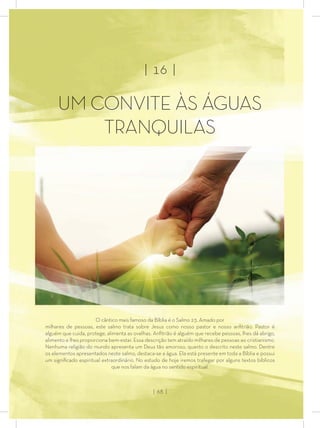 | 16 |
UM CONVITE ÀS ÁGUAS
TRANQUI S
O cântico mais famoso da Bíblia é o Salmo 23. Amado por
milhares de pessoas, este salmo trata sobre Jesus como nosso pastor e nosso anﬁtrião. Pastor é
alguém que cuida, protege, alimenta as ovelhas. Anﬁtrião é alguém que recebe pessoas, lhes dá abrigo,
alimento e lhes proporciona bem-estar. Essa descrição tem atraído milhares de pessoas ao cristianismo.
Nenhuma religião do mundo apresenta um Deus tão amoroso, quanto o descrito neste salmo. Dentre
os elementos apresentados neste salmo, destaca-se a água. Ela está presente em toda a Bíblia e possui
um signiﬁcado espiritual extraordinário. No estudo de hoje iremos trafegar por alguns textos bíblicos
que nos falam da água no sentido espiritual.
| 68 |
 