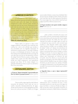 | 69 |
sacia a sede, hidrata o corpo e traz vitalidade. Davi
diz que ela traz refrigério à alma. Neste ponto ﬁca
claro que Davi não se refere apenas ao benefício
físico que a água traz, mas ao efeito espiritual que
a água que Deus oferece proporciona.
2. O que acontece com quem recebe a água e
bebe? João 4:13, 14
_________________________________________________________________________________
_________________________________________________________________________________
________________________________________________________________________________
João 4 relata o encontro de Jesus com
uma mulher anônima, apresentada simplesmente
como samaritana, junto ao poço de Jacó na região
samaritana de Sicar. No relato, ﬁca claro que a
intenção da mulher era pegar água no poço, já
a intenção de Jesus era ter uma conversa que
mudaria a vida daquela mulher para sempre.
Jesus introduz o contato com um pedido “dá-me
de beber” (João 4:7). Apesar da estranheza do
pedido, uma vez que era feito por um homem
judeu a uma samaritana, povos inimigos, a mulher
dialoga com Cristo. A conversa segue até o verso
que lemos, quando a mulher percebe que Jesus
estava mais interessado em oferecer do que
em pedir. Jesus lhe ofertou a cura da alma, lhe
perdoou os pecados e ela voltou diferente a Sicar
(João 4:28-30). Detalhe é que, ao voltar à cidade,
ela deixou ao pés de Jesus seu cântaro. O balde
com água foi esquecido, a sua real sede havia sido
saciada. É isso que acontece àquele que recebe a
água da vida.
3. Segundo Jesus, o que a água representa?
João 7:37-39
_________________________________________________________________________________
_________________________________________________________________________________
________________________________________________________________________________
Era o sétimo e último dia da festa dos
tabernáculos. Era o momento em que o sumo
sacerdote enchia um vaso de ouro com água do
poço de Siloé e o trazia ao Portão da Água, no
lado sul do átrio interno do templo. Enquanto os
adoradores cantavam o hallel (cânticos baseados
| APRECIE O CÂNTICO |
O SENHOR é o meu pastor; nada me
faltará.Elemefazrepousarempastosverdejantes.
Leva-me para junto das águas de descanso;
refrigera-me a alma. Guia-me pelas veredas da
justiça por amor do seu nome. Ainda que eu ande
pelo vale da sombra da morte, não temerei mal
nenhum, porque tu estás comigo; o teu bordão
e o teu cajado me consolam. Preparas-me uma
mesa na presença dos meus adversários, unges-
me a cabeça com óleo; o meu cálice transborda.
Bondade e misericórdia certamente me seguirão
todos os dias da minha vida; e habitarei na Casa
do SENHOR para todo o sempre.
(Salmo 23, composto por Davi)
Neste salmo se aplicam a Deus duas
imagens poéticas, a do pastor que cuida das suas
ovelhas (vs. 1-4) e a do anﬁtrião que recebe o
seu convidado com um magníﬁco banquete. O
sentimento predominante é o de total conﬁança
no amor e na ﬁdelidade do Senhor. É assim que
Davi testemunha a ﬁdelidade de Deus ao longo de
sua vida. Para isso faz uso de elementos comuns
do antigo Oriente Próximo, pastor, ovelhas, água,
cajado, mesa, unção com óleo. Dessa forma, ele
revela de modo progressivo sua experiência
pessoal com Deus. O ﬁm desta relação é a
salvação ofertada por Deus a quem se submete a
Ele como uma ovelha.
| ESTUDANDO JUNTOS |
1. O que as “águas tranquilas” mencionadas por
Davi no Salmo 23 proporcionam? Salmo 23:2 e 3
_________________________________________________________________________________
_________________________________________________________________________________
________________________________________________________________________________
Paraaovelha,aáguasigniﬁcavida.Embora
necessite de alimento, como todo ser vivo, a
ovelha necessita desesperadamente de água.
Ainda mais levando em conta a geograﬁa que Davi
levou em conta ao escrever o Salmo 23. A água
 