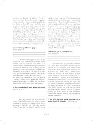 | 70 |
na seção dos Salmos 113-118), às 9 horas da
manhã, momento do sacrifício matutino. Água era
derramada sobre a altar em gratidão pela bênção
da chuva, fundamental para a colheita. Jesus
aproveita a ocasião para repetir o que havia dito à
mulher samaritana, oferece a água viva, mas agora
nomeia seu signiﬁcado. A água signiﬁca o Espírito
Santo (João 7:39). É o Espírito quem trabalha no
coração humano para a salvação, convencendo o
indivíduo de seu pecado, apresentando a graça e
a justiça de Cristo, além de o alertar para o juízo
divinoiminente(João16:8;13).Umaveznocoração
humano, o Espírito Santo torna essa pessoa uma
testemunha, uma fonte que jorra a água da vida.
4. Como Cristo puriﬁca sua igreja?
Efésios 5:25 a 27
_________________________________________________________________________________
_________________________________________________________________________________
________________________________________________________________________________
A primeira informação do texto é que
a igreja de Deus necessita ser puriﬁcada. O ser
humano é pecador (Romanos 3:21; Salmo 51:5) e
completamente dependente da ação divina para
se tornar um agente de Deus na terra. A segunda
informação é que a Palavra de Deus também é uma
ferramenta de puriﬁcação. Em João 16:13 Jesus
disse que o Consolador, o Espírito Santo, guiaria
seus seguidores a toda a verdade. Em João 17:17
nos é dito que a Palavra de Deus é a verdade,
ou seja, o Espírito Santo é aquele que nos guia à
Palavra de Deus que, por sua vez, nos apresenta o
sacrifício de Cristo que nos puriﬁca do pecado.
5. Que recomendação Jesus fez aos discípulos?
Marcos 16:15, 16
_________________________________________________________________________________
_________________________________________________________________________________
________________________________________________________________________________
Jesus recomendou que seus discípulos
fossem suas testemunhas em todo o mundo,
pregando o evangelho e batizando os que o
aceitassem. Batismo, por deﬁnição signiﬁca
“imergir”, “afundar nas águas” e signiﬁca morte,
sepultamento e ressurreição. Morte para a vida de
pecado, sepultamento do pecado e ressurreição
para uma nova vida em Jesus (Romanos 6:1-4). O
batismo nas águas é a cerimônia mais importante
do cristianismo e marca o início da caminhada
cristã e provoca alegria no céu (Lucas15:7,10,32).
Ao sair das águas o ser humano ainda é pecador,
mas recebe o dom do Espírito Santo para viver
uma nova vida com Jesus. Desse momento em
diante a pessoa batizada se propõe a viver o
evangelho, pela graça de Cristo. Sendo assim, o
batismo é a cerimônia de ingresso à igreja de Deus
naterra.Otextoterminacomumalerta,aﬁrmando
que não há salvação para aquele que conhece a
mensagem, a rejeita e, por consequência, não é
batizado (Marcos 16:17).
6. Qual é o requisito para o batismo?
Mateus 28:19-20
_________________________________________________________________________________
_________________________________________________________________________________
________________________________________________________________________________
No texto acima, que é paralelo a Marcos
16:15 e 16, Jesus recomendou que os discípulos
ﬁzessem outros discípulos, lhes transmitissem
Seus ensinos e os batizassem em nome do Pai,
do Filho e do Espírito Santo. Exemplo disso,
ocorre no episódio de Atos 8:26-40 quando
Felipe encontrou um etíope que lia Isaías 53.
Após estudar as Escrituras e lhe apresentar o
personagem do texto, Jesus Cristo, o etíope pediu
o batismo. Perceba que o etíope não sabia tudo,
não conhecia de teologia, mas sabia o suﬁciente,
não resistiu ao convite de Cristo e se entregou
a Ele, sendo batizado nas águas. Batismo não é
ponto de chegada, batismo é ponto de partida.
Batismo não é para santos, é para pecadores.
Passam pelo batismo pessoas que desejam se
preparar para o Céu.
7. Aos olhos de Deus, o que acontece com a
pessoa depois de batizada? 2 Coríntios 5:17
_________________________________________________________________________________
_________________________________________________________________________________
________________________________________________________________________________
 