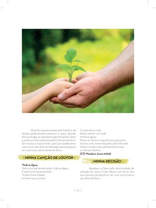 | 71 |
Quando a pessoa passa pelo batismo, ela
declara publicamente pertencer a Jesus. Através
dessa entrega, se submete à ação do Espírito Santo
eaceitaamortesubstitutivadeCristoemseufavor.
Ele morreu a nossa morte, para que pudéssemos
viver a Sua vida. Quando batizada a pessoa passa a
ser uma nova criatura diante de Deus.
| MINHA CANÇÃO DE LOUVOR |
Vinde às Águas
Todos vos que tendes sede, vinde as águas
E quem já se sente perdido
Vindes tomai e bebei
Inclinem seus ouvidos
E vossa alma viverá
Quem estiver com sede
Vinde às águas
Buscai ao Senhor enquanto se pode achar
Invocai o seu nome enquanto perto Ele está
Deixe o homem seus pensamentos maus
e volte pro Senhor…
(CD Ministério Jovem 2008)
| MINHA DECISÃO |
Agradeço a Deus pela oportunidade da
salvação em Jesus Cristo. Quero unir-me ao Seu
povo através do batismo e ser uma nova criatura
aos olhos de Deus.
 