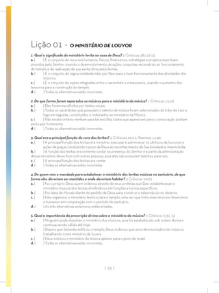| 75 |
Lição 01 - O MINISTÉRIO DE LOUVOR
1. Qual o signiﬁcado do ministério levita na casa de Deus? 1 Crônicas 28:11t-13
a. ( ) É o conjunto de recursos humanos, físicos, ﬁnanceiros, estratégias e projetos espirituais
providos pelo Senhor, visando o desenvolvimento de ações conjuntas necessárias ao funcionamento
do templo e da realização de sua santa obra pelos levitas.
b. ( ) É o conjunto de regras estabelecidas por Davi para o bom funcionamento das atividades dos
músicos.
c. ( ) É o conjunto de ações integradas entre o sacerdote e a tesouraria, visando o aumento dos
tesouros para a construção do templo.
d. ( ) Todas as alternativas estão incorretas.
2. De que forma foram separados os músicos para o ministério da música? 1 Crônicas 15:16
a. ( ) Eles foram escolhidos por testes vocais.
b. ( ) Todos os sacerdotes que possuíam o talento da música foram selecionados da tribo de Levi e,
logo em seguida, constituídos e ordenados ao ministério da Música.
c. ( ) Não existia critério nenhum para tal escolha, todos que apareciam para a convocação podiam
participar livremente.
d. ( ) Todas as alternativas estão incorretas.
3. Qual era a principal função do coro dos levitas? 2 Crônicas 20:21; Neemias 12:46
a. ( ) A principal função dos levitas era ministrar, executar e administrar os cânticos de louvores e
ações de graças conduzindo o povo de Deus ao reconhecimento de Sua bondade e misericórdia.
b. ( ) A função dos levitas era somente cantar na presença do Senhor e a parte da administração
desse ministério devia ﬁcar com outras pessoas, pois eles não possuíam talentos para isso.
c. ( ) A principal função dos levitas era cantar.
d. ( ) Todas as alternativas estão incorretas.
4. De quem veio o mandado para estabelecer o ministério dos levitas músicos no santuário, de que
forma eles deveriam ser mantidos e onde deveriam habitar? 2 Crônicas 29:25
a. ( ) Foi o próprio Deus quem ordenou através de seus profetas que Davi estabelecesse o
ministério musical dos levitas dividindo-os em funções e turnos especíﬁcos.
b. ( ) Foi ideia de Moisés diante do pedido de Deus para construir o tabernáculo no deserto.
c. ( ) Davi organizou o ministério levítico para o templo, uma vez que tinha mais recursos ﬁnanceiros
e humanos em comparação com o período do santuário.
d. ( ) As três alternativas anteriores estão erradas.
5. Qual a importância da prescrição divina sobre o ministério da música? 1 Crônicas 6:31, 32
a. ( ) Ninguém pode dissolver o ministério dos músicos, pois foi estabelecido sob ordem divina e
continua sendo válido até hoje.
b. ( ) Depois que Salomão ediﬁcou o templo, Deus ordenou que seria desnecessário ter músicos
trabalhando como ministros de louvor.
c. ( ) Deus instituiu o ministério da música apenas para o povo de Israel.
d. ( ) Todas as alternativas estão incorretas.
 
