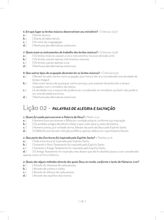 | 76 |
6. Em que lugar os levitas músicos desenvolviam seu ministério? 1 Crônicas 16:37
a. ( ) Diante da arca.
b. ( ) Diante do tabernáculo.
c. ( ) No meio da congregação.
d. ( ) Nenhuma das alternativas anteriores.
7. Quais eram os instrumentos de trabalho dos levitas músicos? 1 Crônicas 15:28
a. ( ) Os levitas músicos usavam a voz e instrumentos musicais de toda sorte.
b. ( ) Os levitas usavam apenas instrumentos musicais.
c. ( ) Os levitas usavam apenas a voz.
d. ( ) Nenhuma das alternativas anteriores.
8. Que outros tipos de ocupação deveriam ter os levitas músicos? 1 Crônicas 9:33
a. ( ) Deviam ter pelo menos outra ocupação, pois música não era considerada uma atividade de
tempo integral.
b. ( ) Eles eram isentos de quaisquer outros serviços, pois estavam durante todo o tempo
ocupados com o ministério da música.
c. ( ) A atividade com a música não poderia ser considerada um ministério, portanto não poderia
ser uma atividade exclusiva.
d. ( ) Nenhuma das alternativas anteriores.
Lição 02 - PALAVRAS DE ALEGRIA E SALVAÇÃO
1. Quem foi usado para escrever a Palavra de Deus? 2 Pedro 1:21
a. ( ) Homens bons escreveram a Bíblia por vontade própria, conforme sua inspiração.
b. ( ) Os profetas antigos decidiram relatar o que viram para os anais da história.
c. ( ) Homens santos, por vontade divina, falaram da parte de Deus pelo Espírito Santo.
d. ( ) A Bíblia foi escrita sem intenção profética, apenas relatou-se o que testemunharam.
2. Que parte das Escrituras foi inspirada pelo Espírito Santo? 2 Timóteo 3:16
a. ( ) Toda a Escritura foi inspirada pelo Espírito Santo.
b. ( ) Somente o Novo Testamento foi inspirado pelo Espírito Santo.
c. ( ) Somente o Antigo Testamento foi inspirado pelo Espírito Santo.
d. ( ) O Antigo Testamento foi inspirado, mas depois que ele foi abolido passou a ser considerado
apenas como um livro histórico.
3. Quais são alguns métodos através dos quais Deus se revela, conforme o texto de Números 12:6?
a. ( ) Através do interesse de cada pessoa.
b. ( ) Através de sonhos e visões.
c. ( ) Através do esforço de cada pessoa.
d. ( ) Através dos espíritos dos mortos.
 