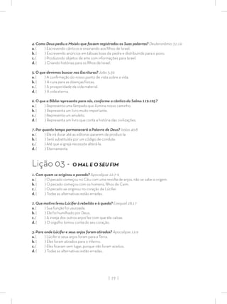 | 77 |
4. Como Deus pediu a Moisés que fossem registradas as Suas palavras? Deuteronômio 31:19
a. ( ) Escrevendo cânticos e ensinando aos ﬁlhos de Israel.
b. ( ) Escrevendo anúncios em tábuas boas de pedra e distribuindo para o povo.
c. ( ) Produzindo objetos de arte com informações para Israel.
d. ( ) Criando histórias para os ﬁlhos de Israel.
5. O que devemos buscar nas Escrituras? João 5:39
a. ( ) A conﬁrmação do nosso ponto de vista sobre a vida.
b. ( ) A cura para as doenças físicas.
c. ( ) A prosperidade da vida material.
d. ( ) A vida eterna.
6. O que a Bíblia representa para nós, conforme o cântico do Salmo 119:105?
a. ( ) Representa uma lâmpada que ilumina nosso caminho.
b. ( ) Representa um livro muito importante.
c. ( ) Representa um amuleto.
d. ( ) Representa um livro que conta a história das civilizações.
7. Por quanto tempo permanecerá a Palavra de Deus? Isaías 40:8
a. ( ) Ela irá durar até as editoras pararem de produzi-la.
b. ( ) Será substituída por um código de conduta.
c. ( ) Até que a igreja necessite alterá-la.
d. ( ) Eternamente.
Lição 03 - O MAL E O SEU FIM
1. Com quem se originou o pecado? Apocalipse 12:7-9
a. ( ) O pecado começou no Céu com uma revolta de anjos, não se sabe a origem.
b. ( ) O pecado começou com os homens, ﬁlhos de Caim.
c. ( ) O pecado se originou no coração de Lúcifer.
d. ( ) Todas as alternativas estão erradas.
2. Que motivo levou Lúcifer à rebelião e à queda? Ezequiel 28:17
a. ( ) Sua função foi usurpada.
b. ( ) Ele foi humilhado por Deus.
c. ( ) A inveja dos outros anjos fez com que ele caísse.
d. ( ) O orgulho tomou conta do seu coração.
3. Para onde Lúcifer e seus anjos foram atirados? Apocalipse 12:9
a. ( ) Lúcifer e seus anjos foram para a Terra.
b. ( ) Eles foram atirados para o inferno.
c. ( ) Eles ﬁcaram sem lugar, porque não foram aceitos.
d. ( ) Todas as alternativas estão erradas.
 