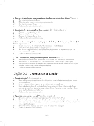 | 78 |
4. Qual foi a sorte do homem após ter desobedecido a Deus por dar ouvidos a Satanás? Gênesis 3:23
a. ( ) Foi expulso do Jardim do Éden.
b. ( ) Não aconteceu nada, o homem continuou vivendo.
c. ( ) Foi abandonado por Deus.
d. ( ) Todas as alternativas estão erradas.
5. O que é pecado e qual a relação de Deus para com ele? 1 João 3:4; Salmo 5:4
a. ( ) Pecado é a transgressão da Lei.
b. ( ) Pecado é afastar-se de Deus.
c. ( ) Pecado signiﬁca duvidar de Deus.
d. ( ) Todas as alternativas estão corretas.
6. Em contraste com o orgulho e exaltação própria ostentados por Satanás, que espírito manifestou
Cristo? Filipenses 2:6-8
a. ( ) Cristo esvaziou-se de si mesmo humilhando-se até à morte de cruz.
b. ( ) Abriu mão de tudo que Satanás desejava para si.
c. ( ) Ele deixou Sua glória celestial e veio andar entre os homens se identiﬁcando com suas
fraquezas e necessidades.
d. ( ) Todas as alternativas estão certas.
7. Qual a solução divina para o problema do pecado do homem? João 3:16
a. ( ) Deus permite que as coisas tenham seu curso normal, não interfere na vida humana.
b. ( ) O problema do pecado é pessoal e depende de cada um conquistar sua salvação.
c. ( ) Deus proveu ao homem Seu amado Filho que foi enviado ao mundo para que todo aquele
que nele crê não pereça, mas tenha a vida eterna.
d. ( ) Todas as alternativas estão certas.
Lição 04 - A VERDADEIRA ADORAÇÃO
1. O que é adoração? 1Crônicas 16:28-34
a. ( ) Adoração se resume na utilização da música como ferramenta para expressão de nossas
vontades a Deus.
b. ( ) A adoração consiste em apenas cantar melodias aceitáveis a Deus.
c. ( ) Adoração é a condição de rendição do ser humano perante Deus. Esta condição leva o
adorador a reconhecer a soberania e grandeza divinas. Faz compreender e aceitar a Deus
como seu Criador, Salvador e Senhor.
d. ( ) Todas as alternativas estão erradas.
2. A quem devemos adorar e por quê? Apocalipse 4:10, 11; 5: 8, 9
a. ( ) Devemos adorar a santos e imagens, porque eles representam a Deus.
b. ( ) Cristo é o único ser digno de ser adorado em terra e céus, pois Ele é o supremo criador de
todas as coisas e o compassivo salvador do mundo. Todo o universo lhe deve supremo amor e
um serviço de adoração.
c. ( ) Devemos adorar aos anjos por serem seres de luz que nos protegem.
d. ( ) Todas as alternativas estão erradas.
 