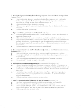 | 79 |
3. Deus impõe regras para a adoração, ou devo seguir apenas minha consciência nessa questão?
Jeremias 7:4-10
a. ( ) Deus estabeleceu regras para sua própria adoração. Ele revela como ouvir a palavra do
Senhor, praticar a justiça, não derramar sangue inocente, não seguir a outros deuses,
não conﬁar em palavras falsas e cumprir ﬁelmente toda sua lei.
b. ( ) Deus não impõe nenhuma regra para a adoração.
c. ( ) O homem deve agir pela sua consciência, decidindo que deve ou não fazer, conforme suas
convicções.
d. ( ) Todas as alternativas estão erradas.
4. O que a Lei de Deus fala a respeito da adoração? Êxodo 20:3-8
a. ( ) O primeiro mandamento orienta quanto à adoração exclusiva ao único Deus verdadeiro. O
segundo proíbe a idolatria.
b. ( ) O terceiro mandamento proíbe a irreverência quanto à invocação do Seu santo nome.
c. ( ) O quarto mandamento deﬁne o sábado como o tempo de repouso e adoração estabelecido
por Deus, dirigindo-nos à contemplação de Suas obras e levando-nos ao reconhecimento
das razões pelas quais Ele deve ser adorado: Deus é o Criador de todo o universo e nós somos
Suas criaturas.
d. ( ) Todas as questões acima estão corretas e se complementam.
5. Que relação existe entre nossa adoração a Deus e a forma como nos relacionamos com o nosso
próximo? Mateus 5:23, 24
a. ( ) Deus só aceita nossa adoração se ela for acompanhada de amor para com o próximo.
b. ( ) A adoração está ligada com a relação do homem com Deus, não a relação do homem com o
seu semelhante.
c. ( ) Todo adorador deve ter uma verdadeira experiência com Deus e paz com todos.
d. ( ) As questões “a” e “c” estão corretas e a “b” errada.
6. Qual a diferença entre o louvor e a adoração? Deuteronômio 26:10; Salmo 138:2
a. ( ) O louvor são presentes, dádivas ou ofertas que entregamos ao Senhor e a forma como as
entregamos como expressão da nossa mais profunda gratidão por tudo que Ele tem feito por nós.
b. ( ) A adoração é o reconhecimento de onde esses presentes, dádivas e ofertas procedem e de
quem as dá.
c. ( ) Tanto o louvor quanto a adoração exigem ações especíﬁcas: a ação de entregar alguma
coisa ao Senhor, o louvor é a ação de ajoelhar-se perante Deus em reconhecimento e a
submissão é a adoração.
d. ( ) Todas as respostas estão corretas e se complementam.
7. O que é o nosso corpo para Deus e como ele deve ser tratado? 1 Coríntios 6:20
a. ( ) Para Deus nosso corpo deve ser bem cuidado somente para ter uma boa saúde.
b. ( ) Devemos cuidar de nosso corpo a ﬁm de termos uma boa aparência.
c. ( ) Nosso corpo é um templo de Deus, pois nele habita o Espírito Santo, por isso, cada ser
humano deve preservar seu corpo em boas condições e boa saúde não o destruindo.
d. ( ) Todas as questões acima estão erradas.
 