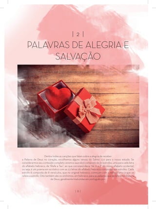 | 2 |
PA VRAS DE ALEGRIA E
SALVAÇÃO
Dentre todas as canções que falam sobre a alegria de receber
a Palavra de Deus no coração, escolhemos alguns versos do Salmo 119 para o nosso estudo. Se
considerarmos seu conteúdo completo veremos que ele é composto de 22 estrofes, uma para cada letra
do alfabeto hebraico, de “Álefe a Tau”, ao que corresponderia “de A a Z” do nosso alfabeto ocidental,
ou seja, é um poema em acróstico com as 22 letras do alfabeto hebraico compostas em estrofes. Cada
estrofe é composta de 8 versículos, que no original hebraico, começam com a mesma letra a que se
refere a estrofe. Oito também são os sinônimos, em hebraico, para as palavras que se referem à Palavra
de Deus, geralmente traduzidas em português por:
| 8 |
 