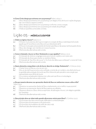 | 80 |
8. Como Cristo deseja que entremos em sua presença? Salmo 100:4, 5
a. ( ) Deus deseja que entremos em sua presença com alegria, hinos de louvor e ações de graças,
não com tristeza e aspecto sombrio.
b. ( ) Deus deseja que entremos em sua presença conforme o nosso coração.
c. ( ) Deus deseja que entremos em sua presença em estado de perfeição.
d. ( ) Todas as questões acima estão corretas.
Lição 05 - MÚSICA E LOUVOR
1. Onde se origina o louvor? Isaías 61:11
a. ( ) O louvor é um precioso dom que se origina no coração de Deus e está disponível a todo
aquele que O reconhece como Deus em sua vida através da fé.
b. ( ) O louvor é uma ação exclusivamente do homem para Deus e não possui nenhuma parte divina.
c. ( ) Deus não interage, nem interfere em nossos louvores.
d. ( ) Nenhuma das alternativas está correta.
2. Como é chamado o louvor no Novo Testamento e o que signiﬁca? Hebreus 13:15
a. ( ) É chamado de cânticos congregacionais para motivar o público com muito som.
b. ( ) É chamado de shows para manter os membros felizes.
c. ( ) É chamado de “Sacrifício de Louvor” e “é o fruto dos lábios que confessam” o nome de Cristo.
d. ( ) Nenhuma das alternativas está correta.
3. Quais elementos compunham o ato do louvor descrito no Antigo Testamento? 2 Crônicas 29:31
a. ( ) Cantar hinos na Páscoa, uma vez por ano.
b. ( ) Era um ato de fé que envolvia uma conﬁssão, a morte de um cordeiro, uma oferta de louvor
ou gratidão pela aceitação divina do sacrifício oferecido pelo pecado e uma canção que
representasse essa oferta de louvor.
c. ( ) Foi a música cantada pelos hebreus nos cultos sem sacrifícios e muita alegria.
d. ( ) Nenhuma das alternativas está correta.
4. De que maneira devemos nos apresentar diante de Deus ao realizarmos nossos cultos a Ele?
Salmo 100:2
a. ( ) Devemos nos apresentar diante de Deus simplesmente com a melhor roupa possível.
b. ( ) Devemos nos apresentar diante de Deus apenas aos sábados.
c. ( ) Devemos oferecer a Deus cânticos espirituais, de adoração e louvor, com alegria e gratidão
por Sua graça.
d. ( ) Nenhuma das alternativas está correta.
5. Que princípio deve ser observado quando oferecemos música para Deus? 1 Coríntios 14:15
a. ( ) Os princípios da clara comunicação, ediﬁcação e contextualização.
b. ( ) Os princípios do entusiasmo e do positivismo.
c. ( ) Os princípios da modéstia e do estilo de vida cristã.
d. ( ) Nenhuma das alternativas está correta.
 