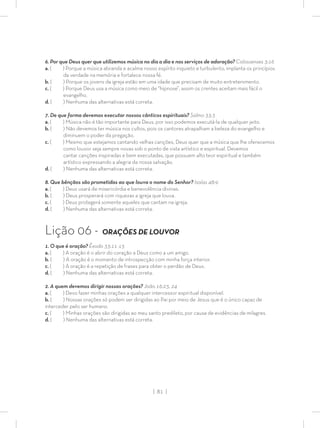 | 81 |
6. Por que Deus quer que utilizemos música no dia a dia e nos serviços de adoração? Colossenses 3:16
a. ( ) Porque a música abranda e acalma nosso espírito inquieto e turbulento, implanta os princípios
da verdade na memória e fortalece nossa fé.
b. ( ) Porque os jovens da igreja estão em uma idade que precisam de muito entretenimento.
c. ( ) Porque Deus usa a música como meio de “hipnose”, assim os crentes aceitam mais fácil o
evangelho.
d. ( ) Nenhuma das alternativas está correta.
7. De que forma devemos executar nossos cânticos espirituais? Salmo 33:3
a. ( ) Música não é tão importante para Deus, por isso podemos executá-la de qualquer jeito.
b. ( ) Não devemos ter música nos cultos, pois os cantores atrapalham a beleza do evangelho e
diminuem o poder da pregação.
c. ( ) Mesmo que estejamos cantando velhas canções, Deus quer que a música que lhe oferecemos
como louvor seja sempre novas sob o ponto de vista artístico e espiritual. Devemos
cantar canções inspiradas e bem executadas, que possuem alto teor espiritual e também
artístico expressando a alegria da nossa salvação.
d. ( ) Nenhuma das alternativas está correta.
8. Que bênçãos são prometidas ao que louva o nome do Senhor? Isaías 48:9
a. ( ) Deus usará de misericórdia e benevolência divinas.
b. ( ) Deus prosperará com riquezas a igreja que louva.
c. ( ) Deus protegerá somente aqueles que cantam na igreja.
d. ( ) Nenhuma das alternativas está correta.
Lição 06 - ORAÇÕES DE LOUVOR
1. O que é oração? Êxodo 33:11-13
a. ( ) A oração é o abrir do coração a Deus como a um amigo.
b. ( ) A oração é o momento de introspecção com minha força interior.
c. ( ) A oração é a repetição de frases para obter o perdão de Deus.
d. ( ) Nenhuma das alternativas está correta.
2. A quem devemos dirigir nossas orações? João 16:23, 24
a. ( ) Devo fazer minhas orações a qualquer intercessor espiritual disponível.
b. ( ) Nossas orações só podem ser dirigidas ao Pai por meio de Jesus que é o único capaz de
interceder pelo ser humano.
c. ( ) Minhas orações são dirigidas ao meu santo predileto, por causa de evidências de milagres.
d. ( ) Nenhuma das alternativas está correta.
 