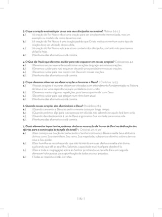 | 82 |
3. O que a oração ensinada por Jesus aos seus discípulos nos ensina? Mateus 6:9-13
a. ( ) A oração do Pai Nosso não é uma oração para ser simplesmente memorizada, mas um
exemplo ou modelo de como devemos orar.
b. ( ) A oração do Pai Nosso é uma oração padrão que Cristo instituiu e nenhum outro tipo de
oração deve ser utilizado depois dela.
c. ( ) A oração do Pai Nosso aplica-se só ao contexto dos discípulos, portanto não precisamos
utilizá-la hoje.
d. ( ) Nenhuma das alternativas está correta.
4. O Que diz Paulo que devemos cuidar para não esquecer em nossas orações? Colossenses 4:2
a. ( ) Devemos ser perseverantes e adicionar as ações de graças em nossas orações.
b. ( ) Devemos cuidar para não esquecer de pedir prosperidade em nossas orações.
c. ( ) Devemos cuidar para não insistir com Deus em nossas orações.
d. ( ) Nenhuma das alternativas está correta.
5. O que devemos observar ao elevar orações e louvores a Deus? 1 Coríntios 14:15
a. ( ) Nossas orações e louvores devem ser elevados com entendimento fundamentado na Palavra
de Deus e ser uma experiência real e verdadeira com Cristo.
b. ( ) Devemos manter algumas repetições, pois temos que insistir com Deus.
c. ( ) Devemos cuidar para que estejam num ritmo bem atual.
d. ( ) Nenhuma das alternativas está correta.
6. Quando nossas orações são abomináveis a Deus? Provérbios 28:9
a. ( ) Quando cansamos a Deus ao pedir a mesma coisa por longo tempo.
b. ( ) Quando pedimos algo para outra pessoa em dúvida, não sabendo se aquilo fará bem a ela.
c. ( ) Quando desobedecemos à Lei de Deus e ignoramos Sua vontade para nossa vida.
d. ( ) Nenhuma das alternativas está correta.
7. Quais elementos importantes podemos destacar na oração de louvor de Davi na dedicação das
ofertas para a construção do templo de Israel? 1 Crônicas 29:10-20
a. ( ) Davi começa sua oração reconhecendo o Senhor como único Deus e exalta Seus atributos
divinos como Sua eternidade, Seu reino, Sua majestade, soberania e domínio sobre a terra e
céus e Seu poder.
b. ( ) Davi humilha-se reconhecendo que não há mérito em suas ofertas e exalta a lei divina,
suplicando que dê ao seu ﬁlho, Salomão, capacidade espiritual para obedecê-la.
c. ( ) Davi e toda a congregação adora ao Senhor prostrando-se perante Ele e em seguida
oferecem holocaustos para a puriﬁcação de todos os seus pecados.
d. ( ) Todas as respostas estão corretas.
 