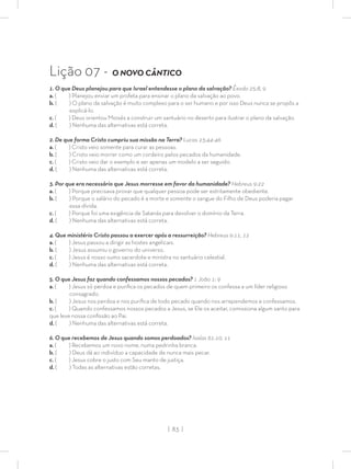 | 83 |
Lição 07 - O NOVO CÂNTICO
1. O que Deus planejou para que Israel entendesse o plano da salvação? Êxodo 25:8, 9
a. ( ) Planejou enviar um profeta para ensinar o plano da salvação ao povo.
b. ( ) O plano da salvação é muito complexo para o ser humano e por isso Deus nunca se propôs a
explicá-lo.
c. ( ) Deus orientou Moisés a construir um santuário no deserto para ilustrar o plano da salvação.
d. ( ) Nenhuma das alternativas está correta.
2. De que forma Cristo cumpriu sua missão na Terra? Lucas 23:44-46
a. ( ) Cristo veio somente para curar as pessoas.
b. ( ) Cristo veio morrer como um cordeiro pelos pecados da humanidade.
c. ( ) Cristo veio dar o exemplo e ser apenas um modelo a ser seguido.
d. ( ) Nenhuma das alternativas está correta.
3. Por que era necessário que Jesus morresse em favor da humanidade? Hebreus 9:22
a. ( ) Porque precisava provar que qualquer pessoa pode ser estritamente obediente.
b. ( ) Porque o salário do pecado é a morte e somente o sangue do Filho de Deus poderia pagar
essa dívida.
c. ( ) Porque foi uma exigência de Satanás para devolver o domínio da Terra.
d. ( ) Nenhuma das alternativas está correta.
4. Que ministério Cristo passou a exercer após a ressurreição? Hebreus 9:11, 12
a. ( ) Jesus passou a dirigir as hostes angelicais.
b. ( ) Jesus assumiu o governo do universo.
c. ( ) Jesus é nosso sumo sacerdote e ministra no santuário celestial.
d. ( ) Nenhuma das alternativas está correta.
5. O que Jesus faz quando confessamos nossos pecados? 1 João 1: 9
a. ( ) Jesus só perdoa e puriﬁca os pecados de quem primeiro os confessa a um líder religioso
consagrado.
b. ( ) Jesus nos perdoa e nos puriﬁca de todo pecado quando nos arrependemos e confessamos.
c. ( ) Quando confessamos nossos pecados a Jesus, se Ele os aceitar, comissiona algum santo para
que leve nossa conﬁssão ao Pai.
d. ( ) Nenhuma das alternativas está correta.
6. O que recebemos de Jesus quando somos perdoados? Isaías 61:10, 11
a. ( ) Recebemos um novo nome, numa pedrinha branca.
b. ( ) Deus dá ao indivíduo a capacidade de nunca mais pecar.
c. ( ) Jesus cobre o justo com Seu manto de justiça.
d. ( ) Todas as alternativas estão corretas.
 