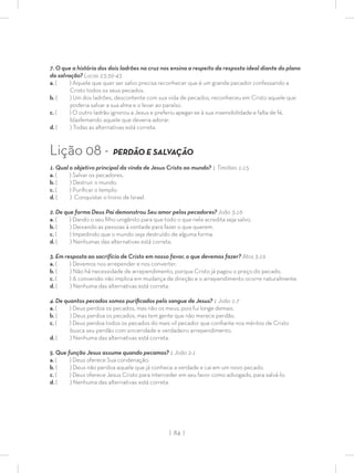 | 84 |
7. O que a história dos dois ladrões na cruz nos ensina a respeito da resposta ideal diante do plano
da salvação? Lucas 23:39-43
a. ( ) Aquele que quer ser salvo precisa reconhecer que é um grande pecador confessando a
Cristo todos os seus pecados.
b. ( ) Um dos ladrões, descontente com sua vida de pecados, reconheceu em Cristo aquele que
poderia salvar a sua alma e o levar ao paraíso.
c. ( ) O outro ladrão ignorou a Jesus e preferiu apegar-se à sua insensibilidade e falta de fé,
blasfemando aquele que deveria adorar.
d. ( ) Todas as alternativas está correta.
Lição 08 - PERDÃO E SALVAÇÃO
1. Qual o objetivo principal da vinda de Jesus Cristo ao mundo? 1 Timóteo 1:15
a. ( ) Salvar os pecadores.
b. ( ) Destruir o mundo.
c. ( ) Puriﬁcar o templo.
d. ( ) Conquistar o trono de Israel.
2. De que forma Deus Pai demonstrou Seu amor pelos pecadores? João 3:16
a. ( ) Dando o seu ﬁlho unigênito para que todo o que nele acredita seja salvo.
b. ( ) Deixando as pessoas à vontade para fazer o que querem.
c. ( ) Impedindo que o mundo seja destruído de alguma forma.
d. ( ) Nenhumas das alternativas está correta.
3. Em resposta ao sacrifício de Cristo em nosso favor, o que devemos fazer? Atos 3:19
a. ( ) Devemos nos arrepender e nos converter.
b. ( ) Não há necessidade de arrependimento, porque Cristo já pagou o preço do pecado.
c. ( ) A conversão não implica em mudança de direção e o arrependimento ocorre naturalmente.
d. ( ) Nenhuma das alternativas está correta.
4. De quantos pecados somos puriﬁcados pelo sangue de Jesus? 1 João 1:7
a. ( ) Deus perdoa os pecados, mas não os meus, pois fui longe demais.
b. ( ) Deus perdoa os pecados, mas tem gente que não merece perdão.
c. ( ) Deus perdoa todos os pecados do mais vil pecador que conﬁante nos méritos de Cristo
busca seu perdão com sinceridade e verdadeiro arrependimento.
d. ( ) Nenhuma das alternativas está correta.
5. Que função Jesus assume quando pecamos? 1 João 2:1
a. ( ) Deus oferece Sua condenação.
b. ( ) Deus não perdoa aquele que já conhece a verdade e cai em um novo pecado.
c. ( ) Deus oferece Jesus Cristo para interceder em seu favor como advogado, para salvá-lo.
d. ( ) Nenhuma das alternativas está correta.
 