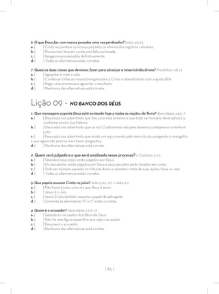 | 85 |
6. O que Deus faz com nossos pecados uma vez perdoados? Isaías 43:25
a. ( ) Cristo ao perdoar os nossos pecados os elimina dos registros celestiais.
b. ( ) Nunca mais leva em conta uma falta perdoada.
c. ( ) Apaga nossos pecados deﬁnitivamente.
d. ( ) Todas as alternativas estão corretas.
7. Quais as duas coisas que devemos fazer para alcançar a misericórdia divina? Provérbios 28:13
a. ( ) Aguardar e viver a vida.
b. ( ) Confessar todas as nossas transgressões a Cristo e abandoná-las com a ajuda dEle
c. ( ) Pagar uma promessa e aguardar o resultado.
d. ( ) Nenhuma das alternativas está correta.
Lição 09 - NO BANCO DOS RÉUS
1. Que mensagem urgente Deus está enviando hoje a todas as nações da Terra? Apocalipse 14:6, 7
a. ( ) Deus está nos advertindo que Seu juízo está próximo e que todo ser humano deve adorá-Lo,
conforme ensina Sua Palavra.
b. ( ) Deus está nos advertindo que se nós O adorarmos não precisaremos comparecer a nenhum
juízo.
c. ( ) Deus está nos advertindo que existe um anjo voando pelo meio do céu pregando o evangelho
e que agora não precisa mais haver pregações.
d. ( ) Nenhuma das alternativas está correta.
2. Quem será julgado e o que será analisado nesse processo? 2 Coríntios 5:10
a. ( ) Satanás e seus anjos serão julgados por Deus.
b. ( ) Os pecadores serão julgados por Deus e seus pecados serão levados em conta.
c. ( ) Todo ser humano passará no tribunal divino e prestará conta de suas ações, boas ou más.
d. ( ) Todas as alternativas estão corretas.
3. Que papéis assume Cristo no juízo? João 5:22, 27; 1 João 2:1
a. ( ) Não haverá juízo, uma vez que Deus é amor.
b. ( ) Jesus é o Juiz.
c. ( ) Jesus Cristo também assume o papel de advogado.
d. ( ) Somente as alternativas “b” e “c” estão corretas.
4. Quem é o acusador? Apocalipse 12:9-10
a. ( ) Satanás é o acusador dos ﬁlhos de Deus.
b. ( ) Não há uma ﬁgura especíﬁca que seja o acusador.
c. ( ) Deus será o acusador.
d. ( ) Nenhuma das alternativas está correta.
 