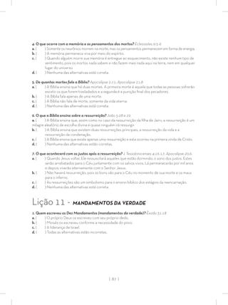 | 87 |
4. O que ocorre com a memória e os pensamentos dos mortos? Eclesiastes 9:5-6
a. ( ) Somente os neurônios morrem na morte, mas os pensamentos permanecem em forma de energia.
b. ( ) A memória permanece viva por meio do espírito.
c. ( ) Quando alguém morre sua memória é entregue ao esquecimento, não existe nenhum tipo de
sentimento, pois os mortos nada sabem e não fazem mais nada aqui na terra, nem em qualquer
lugar do universo.
d. ( ) Nenhuma das alternativas está correta.
5. De quantas mortes fala a Bíblia? Apocalipse 2:11; Apocalipse 21:8
a. ( ) A Bíblia ensina que há duas mortes. A primeira morte é aquela que todas as pessoas sofrerão
exceto os que forem trasladados e a segunda é a punição ﬁnal dos pecadores.
b. ( ) A Bíblia fala apenas de uma morte.
c. ( ) A Bíblia não fala de morte, somente da vida eterna.
d. ( ) Nenhuma das alternativas está correta.
6. O que a Bíblia ensina sobre a ressurreição? João 5:28 e 29
a. ( ) A Bíblia ensina que, assim como no caso da ressurreição da ﬁlha de Jairo, a ressurreição é um
milagre aleatório de escolha divina e quase ninguém irá ressurgir.
b. ( ) A Bíblia ensina que existem duas ressurreições principais, a ressurreição da vida e a
ressurreição da condenação.
c. ( ) A Bíblia ensina que existe apenas uma ressurreição e esta ocorreu na primeira vinda de Cristo.
d. ( ) Nenhuma das alternativas estão corretas.
7. O que acontecerá com os justos após a ressurreição? 1 Tessalonicenses 4:16-17; Apocalipse 20:6.
a. ( ) Quando Jesus voltar, Ele ressuscitará aqueles que estão dormindo, o sono dos justos. Estes
serão arrebatados para o Céu juntamente com os salvos vivos. Lá permanecerão por mil anos
e depois viverão eternamente com o Senhor Jesus.
b. ( ) Não haverá ressurreição, pois os bons vão para o Céu no momento de sua morte e os maus
para o inferno.
c. ( ) As ressurreições são um simbolismo para o ensino bíblico dos estágios da reencarnação.
d. ( ) Nenhuma das alternativas está correta.
Lição 11 - MANDAMENTOS DA VERDADE
1. Quem escreveu os Dez Mandamentos (mandamentos da verdade)? Êxodo 31:18
a. ( ) O próprio Deus os escreveu com seu próprio dedo.
b. ( ) Moisés os escreveu conforme a necessidade do povo.
c. ( ) A liderança de Israel.
d. ( ) Todas as alternativas estão incorretas.
 