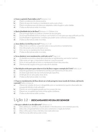 | 88 |
2. Como o apóstolo Paulo deﬁne a lei? Romanos 7:12
a. ( ) Paulo considerava a lei desnecessária.
b. ( ) Paulo diz que a lei é santa e o mandamento santo, justo e bom.
c. ( ) Paulo considerava que a lei devia ser adaptada a cada situação e cada cidadão.
d. ( ) Todas as alternativas estão incorretas.
3. Qual a ﬁnalidade da Lei de Deus? Romanos 7:7; Gálatas 3:24
a. ( ) Seu principal objetivo é justiﬁcar o homem de seus pecados.
b. ( ) A principal ﬁnalidade da lei é conduzir o ser humano a Cristo para que seja justiﬁcado por Ele.
c. ( ) Sua ﬁnalidade é regulamentar condutas que podem variar conforme a sociedade.
d. ( ) Todas as alternativas estão incorretas.
4. Jesus aboliu a Lei de Deus na cruz? Mateus 5:17-18
a. ( ) Não, Cristo a conﬁrmou cumprindo todos os seus preceitos e mandamentos.
b. ( ) Sim, Ele propôs uma nova lei após a cruz.
c. ( ) Sim, na cruz os mandamentos foram abolidos.
d. ( ) Todas as alternativas estão incorretas.
5. Se eu obedecer nove mandamentos, está tudo certo? Tiago 2:10
a. ( ) A obediência envolve a observância de todos os mandamentos, sem excluir nenhum.
b. ( ) Não existe um rigor, o importante é observar o que for possível.
c. ( ) A lei só será quebrada se todos os mandamentos forem descumpridos.
d. ( ) Nenhuma das opções acima, pois toda a lei foi abolida.
6. Que bênção existe para quem observa à Lei de Deus e segue o exemplo de Cristo? João 15:10
a. ( ) Quando guardamos os mandamentos de Deus permanecemos em Seu amor.
b. ( ) A observação da lei não traz nenhuma benção especíﬁca.
c. ( ) A bênção de ser salvo pelas obras da lei.
d. ( ) Todas as alternativas estão incorretas.
7. O que os mandamentos de Deus devem ser a todo peregrino nesse mundo de tristeza, sofrimento
e pecado? Salmo 119:54, 55
a. ( ) Devem ser canções de louvor e de gratidão, pois os mandamentos quando observados são
uma grande bênção a todo adorador.
b. ( ) Devem ser uma obrigação pesada que tira o prazer de viver.
c. ( ) Devem ser um padrão que limita minhas ações cotidianas.
d. ( ) Todas as alternativas estão corretas.
Lição 12 - DESCANSANDO NO DIA DO SENHOR
1. Por que o sábado é um dia diferente? Gênesis 2:1-3
a. ( ) Deus abençoou, santiﬁcou o dia de sábado e nele descansou como exemplo para nós.
b. ( ) Deus deu uma grande festa no Céu para comemorar a criação do homem.
c. ( ) Deus voltou para o Céu e não falou mais nada sobre isso.
d. ( ) Nenhuma das alternativas está correta.
 