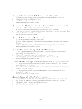 | 89 |
2. Que papel o sábado exerce na relação de Deus com Seus ﬁlhos? Ezequiel 20:12
a. ( ) O sábado não tem nenhum signiﬁcado relevante na relação entre Deus e seu povo.
b. ( ) O sábado é o sinal entre Deus e seu povo.
c. ( ) O sábado é um dia como os demais.
d. ( ) Nenhuma das alternativas está correta.
3. Que características distintivas, o quarto mandamento tem em relação aos demais? Êxodo 20:8 - 11
a. ( ) O quarto mandamento é o único que começa com “lembra-te”.
b. ( ) É o único que ordena que o ser humano santiﬁque algo – o dia do sábado.
c. ( ) Assim como nos selos antigos, o quarto mandamento apresenta o nome da autoridade – Deus,
a função – Criador, a jurisdição – céu e terra.
d. ( ) Todas as alternativas estão corretas.
4. Como o Sábado deve ser observado? Êxodo 16:22-26
a. ( ) O dia de preparação começava na quinta-feira.
b. ( ) O povo de Deus no passado, ao colher o maná, preparava-se na sexta-feira para guardar o
Sábado.
c. ( ) O povo colhia o maná na quarta-feira e fazia uma conserva para o resto da semana.
d. ( ) Nenhuma das alternativas estão correta.
5. Como Jesus lidou com a questão da guarda do sábado? João 9:10-14
a. ( ) Cristo guardava o sábado bíblico e ignorava as tradições dos fariseus que adicionavam
centenas de regras à sua observância.
b. ( ) O apóstolo Paulo alegava que Jesus veio abolir a lei e o sábado.
c. ( ) Jesus transgrediu o quarto mandamento ao cuspir na terra e curar o cego.
d. ( ) Nenhuma das alternativas está correta.
6. Qual a característica da adoração dos “santos” descrita nas Escrituras? Apocalipse 14:6, 7 e 12
a. ( ) Os verdadeiros santos dos últimos dias ajudam os pobres e necessitados com trabalhos
comunitários para serem salvos.
b. ( ) Os verdadeiros santos dos últimos dias reconhecem a Deus como Criador do céu, da terra,
do mar e das fontes das águas.
c. ( ) Os verdadeiros santos dos últimos dias dão grandes contribuições ﬁnanceiras para a
pregação do evangelho.
d. ( ) Nenhuma das alternativas está correta.
7. Qual será o dia observado na Nova Terra? Isaías 66:22, 23
a. ( ) Iremos adorar a Deus de uma lua nova até a outra, portanto não haverá um dia de guarda.
b. ( ) Toda carne, ou seja, todo o universo virá perante o Senhor no Sábado para adorá-lo.
c. ( ) Nós iremos adorar a Deus na eternidade no domingo.
d. ( ) Nenhuma das respostas está correta.
 