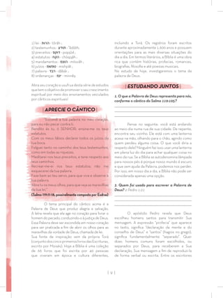 | 9 |
incluindo a Torá. Os registros foram escritos
durante aproximadamente 1.600 anos e possuem
orientações para as mais diversas situações do
dia a dia. Em termos literários, a Bíblia é uma obra
rica que contém histórias, profecias, romances,
biograﬁas, ﬁlosoﬁa e até poesias musicais.
No estudo de hoje, investigaremos o tema da
palavra de Deus.
| ESTUDANDO JUNTOS |
1. O que a Palavra de Deus representa para nós,
conforme o cântico do Salmo 119:105?
_________________________________________________________________________________
_________________________________________________________________________________
________________________________________________________________________________
Pense no seguinte: você está andando
ao meio-dia numa rua de sua cidade. De repente,
encontra seu vizinho. Ele está com uma lanterna
acesa na mão, olhando para o chão, agindo como
quem perdeu alguma coisa. O que você diria a
respeitodele?Ninguémfazisso:usarumalanterna
em plena luz do dia para achar qualquer coisa no
meio da rua. Se a Bíblia se autodenomina lâmpada
para nossos pés é porque nosso mundo é escuro
e que sem ajuda da Palavra, podemos nos perder.
Por isso, em nosso dia a dia, a Bíblia não pode ser
considerada apenas uma opção.
2. Quem foi usado para escrever a Palavra de
Deus? 2 Pedro 1:21
_________________________________________________________________________________
_________________________________________________________________________________
________________________________________________________________________________
O apóstolo Pedro revela que Deus
escolheu homens santos para transmitir Sua
mensagem. A expressão “profecia” que aparece
no texto, signiﬁca “declaração da mente e do
conselho de Deus” e “santos” (hagios no grego),
signiﬁca fundamentalmente “separado”. Quer
dizer, homens comuns foram escolhidos, ou
separados por Deus, para receberem a Sua
declaração, Sua mensagem a ﬁm de reproduzi-la
de forma verbal ou escrita. Entre os escritores
1) lei - ‫תּ‬‫הרו‬ - tôrâh ;
2) testemunhos - ‫וּדע‬‫ת‬ - ‛êdûth;
3) preceitos - ‫פּ‬‫קּ‬‫וּ‬‫ד‬ - piqqûd ;
4) estatutos - ‫קּח‬‫ה‬ - chûqqâh ;
5) mandamentos - ‫הוצמ‬ - mitsvâh ;
6) juízos - ‫שׁמ‬‫פּ‬‫ט‬ - mishpât ;
7) palavra - ‫דּ‬‫רב‬ - dâbâr ;
8) ordenanças - ‫נּמ‬‫י‬ - minnêy.
Abra seu coração e usufrua desta série de estudos
quetemoobjetivodepromoveroseucrescimento
espiritual por meio dos ensinamentos veiculados
por cânticos espirituais!
| APRECIE O CÂNTICO |
“Escondi a tua palavra no meu coração,
para eu não pecar contra ti.
Bendito és tu, ó SENHOR; ensina-me os teus
estatutos.
Com os meus lábios declarei todos os juízos da
tua boca.
Folguei tanto no caminho dos teus testemunhos,
como em todas as riquezas.
Meditarei nos teus preceitos, e terei respeito aos
teus caminhos.
Recrear-me-ei nos teus estatutos; não me
esquecerei da tua palavra.
Faze bem ao teu servo, para que viva e observe a
tua palavra.
Abre tu os meus olhos, para que veja as maravilhas
da tua lei.”
(Salmo 119:11-18, possivelmente composto por Esdras)
O tema principal do cântico acima é a
Palavra de Deus que produz alegria e salvação.
A letra revela que ela age no coração para livrar o
homem do pecado, conduzindo-o à justiça de Deus.
Essa Palavra deve ser escondida em nosso coração
para ser praticada a ﬁm de abrir os olhos para as
maravilhas da vontade de Deus, chamada de lei.
Sua fonte de inspiração vem da própria Torá
(conjuntodoscincoprimeiroslivrosdasEscrituras,
escrito por Moisés). Hoje a Bíblia é uma coleção
de 66 livros que foi escrita por 40 pessoas
que viveram em época e cultura diferentes,
 