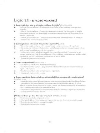 | 90 |
Lição 13 - ESTILO DE VIDA CRISTÃ
1. Que princípio deve guiar as atividades cotidianas do cristão? 1 Coríntios 10:31
a. ( ) A ﬁm de gloriﬁcar a Deus, o Cristão pode comer, beber e fazer qualquer coisa que bem
entender.
b. ( ) A ﬁm de gloriﬁcar a Deus, o Cristão não deve ingerir qualquer tipo de comida ou bebida,
nem praticar qualquer tipo de atividade ou diversão que prejudique suas faculdades físicas
mentais e espirituais.
c. ( ) A ﬁm de gloriﬁcar a Deus, o Cristão não deve comer, nem beber nada no dia da adoração.
d. ( ) Nenhuma das alternativas está correta.
2. Que relação existe entre saúde física, mental e espiritual? 3 João 2
a. ( ) Não existe relação nenhuma entre a saúde física e mental com nossa vida espiritual.
b. ( ) Não existe uma intrínseca relação entre a saúde física e mental com nossa alma, pois esta só
pode ser aperfeiçoada através da reencarnação.
c. ( ) Existe uma intrínseca relação entre saúde física, mental e espiritual. É impossível ao ser
humano separar uma coisa da outra. Quando o físico está bem, todos os demais também estão
e vice-versa, por isso é necessário obedecermos às leis da saúde.
d. ( ) Todas as alternativas estão erradas.
3. O que é o culto racional? Romanos 12:1, 2
a. ( ) O culto racional é um culto destituído de emoções.
b. ( ) O culto racional é a sujeição à graça de Cristo e à observância das leis físicas e morais que
regem a vida humana.
c. ( ) O culto racional é um culto bem planejado e organizado.
d. ( ) Todas as alternativas estão erradas.
4. O que a experiência dos jovens hebreus cativos na Babilônia nos ensina sobre o culto racional?
Daniel 1:8, 12-15
a. ( ) A experiência dos jovens hebreus nos ensina tomar um pouco de vinho não há problema, faz bem.
b. ( ) A experiência dos jovens hebreus nos ensina que a estrita observância às leis da saúde,
além de promover saúde para o corpo e para a mente, são elementos essenciais ao verdadeiro
culto e também uma questão de ﬁdelidade a Deus.
c. ( ) A experiência dos jovens hebreus nos ensina que não faz diferença o regime que eu escolha.
d. ( ) Todas as alternativas estão erradas.
5.Qual a orientação que Deus dá sobre o consumo de carnes? Levítico 11
a. ( ) Podemos comer todas os tipos de carnes.
b. ( ) Há uma distinção entre carnes puras e impuras, por isso não devemos comer as impuras.
c. ( ) Deus não se importa com a nossa alimentação.
d. ( ) Todas as alternativas estão erradas.
 