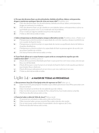 | 91 |
6. Por que não devemos fazer uso de estimulantes, bebidas alcoólicas, tabaco, entorpecentes,
drogas e mantermos quaisquer tipos de vícios em nossa vida? Provérbios 20:1
a. ( ) Nós não devemos fazer uso de estimulantes, bebidas alcoólicas, tabaco, entorpecentes,
drogas em nenhuma circunstância.
b. ( ) Nós não devemos fazer uso de substância como bebida, tabaco, entorpecentes e outros na
quantidade que possa viciar. O uso moderado não há problema.
c. ( ) Ficar viciado por alguma substância química não é pecado.
d. ( ) Todas as alternativas estão erradas.
7. Sobre a temperança ou domínio-próprio, marque a alternativa correta. Provérbios 16:32 ; 2 Pedro 1:5, 6
a. ( ) Temperança ou domínio-próprio é capacidade de controlar impulsos, desejos e preferências
com o poder do Espírito Santo.
b. ( ) Temperança ou domínio-próprio é capacidade de manter-se equilibrado diante de hábitos e
situações desaﬁadoras.
c. ( ) Temperança ou domínio-próprio é a capacidade de fazer as pessoas agirem de acordo com
seu próprio padrão de conduta.
d. ( ) As duas primeiras alternativas estão corretas.
8. O que Paulo aﬁrma ser o corpo humano e quais serão as consequências aqueles que não
cuidarem bem dele? 1 Coríntios 3:16 e 17
a. ( ) Paulo aﬁrma que temos liberdade para fazer o que quisermos com nosso corpo, uma vez que
Deus nos dá liberdade.
b. ( ) Paulo aﬁrma que o corpo humano é um templo do Espírito Santo e todo aquele que destruir
esse templo, Deus o destruirá.
c. ( ) Paulo aﬁrma que cada pessoa é um ser único e, por isso, cada caso é um caso.
d. ( ) Todas as alternativas estão erradas.
Lição 14 - A MAIOR DE TODAS AS PROMESSAS
1. Que promessa Jesus fez à Sua Igreja antes de regressar ao Céu? João 14:1-3
a. ( ) Que iria ao Céu para preparar moradas e que voltaria para buscar Seus ﬁlhos para estar com
Ele para sempre.
b. ( ) Que iria sempre se lembrar de nós sabendo que não voltaria.
c. ( ) Que iria retornar para as moradas do Pai e, dessa forma, Sua missão estaria cumprida.
d. ( ) Nenhuma das alternativas está correta.
2. É possível saber a data da Volta de Jesus? Mateus 24:36
a. ( ) É possível sim, entretanto a data está oculta nas Escrituras.
b. ( ) Não é possível saber, porque somente Deus sabe e decidiu não revelar.
c. ( ) Se um anjo quiser, pode revelar à humanidade o dia do regresso de Cristo.
d. ( ) Nenhuma das alternativas está correta.
 