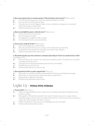 | 92 |
3. Que sinais aparecerão no mundo quando a Volta do Senhor estiver perto? Mateus 24:3-8
a. ( ) O sinal será dado apenas por meio de uma grande epidemia mundial.
b. ( ) Um anjo dará o sinal da parte de Deus.
c. ( ) Haverá sinais no mundo religioso (falsos cristos e profetas), social (guerras e rumores) e
natural (terremotos e catástrofes).
d. ( ) Nenhuma das alternativas está correta.
4. Qual o sinal deﬁnitivo para a volta de Jesus? Mateus 24:14
a. ( ) O escurecimento do sol e da lua.
b. ( ) A terceira guerra mundial.
c. ( ) A pregação do evangelho a todo o mundo.
d. ( ) A conversão de todos o ateus do planeta.
5. Como será a vinda de Cristo? Mateus 24:30
a. ( ) Sua vinda será gloriosa, visível e literal.
b. ( ) Ele não precisará retornar, pois os santos serão arrebatados secretamente.
c. ( ) A Volta de Cristo não deve ser entendida como literal, mas simbólica.
d. ( ) Nenhuma das alternativas está correta.
6. Que farão aqueles que não aceitaram a salvação oferecida por Cristo na ocasião de Sua vinda?
Apocalipse 6:15-17
a. ( ) Irão esconder-se em cavernas, nas rochas das montanhas e dizer: “Caí sobre nós, e escondei-
nos da face do Senhor Jesus”.
b. ( ) Irão fugir para os abrigos preparados para esta hora e se salvarão.
c. ( ) Poderão se converter na hora.
d. ( ) Nenhuma das alternativas está correta.
7. Que experiência terão os justos naquele dia? Isaías 25:9
a. ( ) Eles terão um sentimento de alívio pela grande dor física provocada pelas sete pragas.
b. ( ) Eles terão um sentimento de tristeza por perder seu patrimônio.
c. ( ) Eles gozarão as alegrias da salvação.
d. ( ) Nenhuma das alternativas está correta.
Lição 15 - NOSSA NOVA MORADA
1. O que é Sião? Salmo 76:1, 2
a. ( ) Sião é um lugar da Palestina que é usado como um símbolo espiritual da cidade futura que
acolherá os salvos.
b. ( ) Sião signiﬁca “Montanha Ensolarada”. Esse nome é utilizado, porque era o lugar onde se
manifestava a glória divina. Sião é a morada do Deus eterno e onde se encontra seu santuário e
o lugar mais lindo e perfeito em todo o universo.
c. ( ) Monte escolhido por Deus para ser sua habitação, por meio do templo.
d. ( ) Todas as alternativas estão corretas.
 