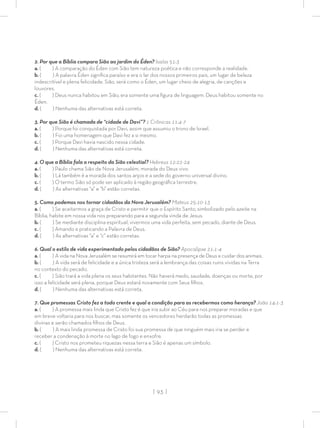 | 93 |
2. Por que a Bíblia compara Sião ao jardim do Éden? Isaías 51:3
a. ( ) A comparação do Éden com Sião tem natureza poética e não corresponde a realidade.
b. ( ) A palavra Éden signiﬁca paraíso e era o lar dos nossos primeiros pais, um lugar de beleza
indescritível e plena felicidade. Sião, será como o Éden, um lugar cheio de alegria, de canções e
louvores.
c. ( ) Deus nunca habitou em Sião, era somente uma ﬁgura de linguagem. Deus habitou somente no
Éden.
d. ( ) Nenhuma das alternativas está correta.
3. Por que Sião é chamada de “cidade de Davi”? 1 Crônicas 11:4-7
a. ( ) Porque foi conquistada por Davi, assim que assumiu o trono de Israel.
b. ( ) Foi uma homenagem que Davi fez a si mesmo.
c. ( ) Porque Davi havia nascido nessa cidade.
d. ( ) Nenhuma das alternativas está correta.
4. O que a Bíblia fala a respeito da Sião celestial? Hebreus 12:22-24
a. ( ) Paulo chama Sião de Nova Jerusalém, morada do Deus vivo.
b. ( ) Lá também é a morada dos santos anjos e a sede do governo universal divino.
c. ( ) O termo Sião só pode ser aplicado à região geográﬁca terrestre.
d. ( ) As alternativas “a” e “b” estão corretas.
5. Como podemos nos tornar cidadãos da Nova Jerusalém? Mateus 25:10-13
a. ( ) Se aceitarmos a graça de Cristo e permitir que o Espírito Santo, simbolizado pelo azeite na
Bíblia, habite em nossa vida nos preparando para a segunda vinda de Jesus.
b. ( ) Se mediante disciplina espiritual, vivermos uma vida perfeita, sem pecado, diante de Deus.
c. ( ) Amando e praticando a Palavra de Deus.
d. ( ) As alternativas “a” e “c” estão corretas.
6. Qual o estilo de vida experimentado pelos cidadãos de Sião? Apocalipse 21:1-4
a. ( ) A vida na Nova Jerusalém se resumirá em tocar harpa na presença de Deus e cuidar dos animais.
b. ( ) A vida será de felicidade e a única tristeza será a lembrança das coisas ruins vividas na Terra
no contexto do pecado.
c. ( ) Sião trará a vida plena os seus habitantes. Não haverá medo, saudade, doenças ou morte, por
isso a felicidade será plena, porque Deus estará novamente com Seus ﬁlhos.
d. ( ) Nenhuma das alternativas está correta.
7. Que promessas Cristo fez a todo crente e qual a condição para as recebermos como herança? João 14:1-3
a. ( ) A promessa mais linda que Cristo fez é que iria subir ao Céu para nos preparar moradas e que
em breve voltaria para nos buscar, mas somente os vencedores herdarão todas as promessas
divinas e serão chamados ﬁlhos de Deus.
b. ( ) A mais linda promessa de Cristo foi sua promessa de que ninguém mais iria se perder e
receber a condenação à morte no lago de fogo e enxofre.
c. ( ) Cristo nos prometeu riquezas nessa terra e Sião é apenas um símbolo.
d. ( ) Nenhuma das alternativas está correta.
 
