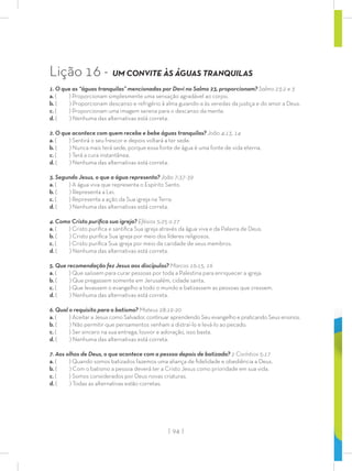 | 94 |
Lição 16 - UM CONVITE ÀS ÁGUAS TRANQUILAS
1. O que as “águas tranquilas” mencionadas por Davi no Salmo 23, proporcionam? Salmo 23:2 e 3
a. ( ) Proporcionam simplesmente uma sensação agradável ao corpo.
b. ( ) Proporcionam descanso e refrigério à alma guiando-a às veredas da justiça e do amor a Deus.
c. ( ) Proporcionam uma imagem serena para o descanso da mente.
d. ( ) Nenhuma das alternativas está correta.
2. O que acontece com quem recebe e bebe águas tranquilas? João 4:13, 14
a. ( ) Sentirá o seu frescor e depois voltará a ter sede.
b. ( ) Nunca mais terá sede, porque essa fonte de água é uma fonte de vida eterna.
c. ( ) Terá a cura instantânea.
d. ( ) Nenhuma das alternativas está correta.
3. Segundo Jesus, o que a água representa? João 7:37-39
a. ( ) A água viva que representa o Espírito Santo.
b. ( ) Representa a Lei.
c. ( ) Representa a ação da Sua igreja na Terra.
d. ( ) Nenhuma das alternativas está correta.
4. Como Cristo puriﬁca sua igreja? Efésios 5:25 a 27
a. ( ) Cristo puriﬁca e santiﬁca Sua igreja através da água viva e da Palavra de Deus.
b. ( ) Cristo puriﬁca Sua igreja por meio dos líderes religiosos.
c. ( ) Cristo puriﬁca Sua igreja por meio da caridade de seus membros.
d. ( ) Nenhuma das alternativas está correta.
5. Que recomendação fez Jesus aos discípulos? Marcos 16:15, 16
a. ( ) Que saíssem para curar pessoas por toda a Palestina para enriquecer a igreja.
b. ( ) Que pregassem somente em Jerusalém, cidade santa.
c. ( ) Que levassem o evangelho a todo o mundo e batizassem as pessoas que cressem.
d. ( ) Nenhuma das alternativas está correta.
6. Qual o requisito para o batismo? Mateus 28:19-20
a. ( ) Aceitar a Jesus como Salvador, continuar aprendendo Seu evangelho e praticando Seus ensinos.
b. ( ) Não permitir que pensamentos venham a distraí-lo e levá-lo ao pecado.
c. ( ) Ser sincero na sua entrega, louvor e adoração, isso basta.
d. ( ) Nenhuma das alternativas está correta.
7. Aos olhos de Deus, o que acontece com a pessoa depois de batizada? 2 Coríntios 5:17
a. ( ) Quando somos batizados fazemos uma aliança de ﬁdelidade e obediência a Deus.
b. ( ) Com o batismo a pessoa deverá ter a Cristo Jesus como prioridade em sua vida.
c. ( ) Somos considerados por Deus novas criaturas.
d. ( ) Todas as alternativas estão corretas.
 