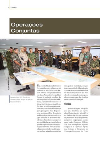 A Defesa
8
Igor
Soares
/
Ministério
da
Defesa
Diaenoite,Marinha,Exércitoe
Aeronáuticaespecializam-seno
combate a atividades que pos-
sam colocar a nação brasileira
emrisco.Amissãoprincipaldas
Forças Armadas é a defesa da
Pátria,garantindoanossasobe-
rania,opatrimônionacionalea
integridade do nosso território.
Por isso, os militares permane-
cem em constante treinamento
para proteger o País de possí-
veis ameaças, além de crimes
ambientais e transfronteiriços
(que invadem as fronteiras bra-
sileiras).Alémdisso,opreparoe
aprontidãodastropas,aliadosà
grandecapilaridadedasorgani-
zações militares em todo o Bra-
sil,permitemàsForçasSingula-
resrealizaraçõeshumanitárias
em apoio à sociedade, sempre
queanecessidadefalamaisalto.
É o caso do apoio em momentos
de desastres naturais, das mis-
sões de repatriação e das opera-
ções de segurança das eleições,
entretantasoutrasações.
Combate
Essas atuações são guia-
das pela Doutrina de Opera-
ções Conjuntas do Ministério
da Defesa (MD), que orienta
os processos de planejamento,
preparo e emprego de acordo
com cada Comando Militar.
Um bom exemplo de ação si-
nérgica é a Operação Ágata,
que integra o Programa de
Proteção Integrada de Fron-
Operação Viking 2022: Reunião com
militares do Brasil, do Egito, do Japão, do
Peru e da Tanzânia.
Operações
Conjuntas
 