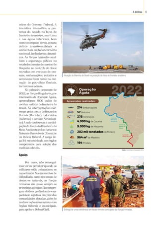 A Defesa 9
teiras do Governo Federal. A
iniciativa intensifica a pre-
sença do Estado na faixa de
fronteira terrestre, marítima
e nas águas interiores, bem
como no espaço aéreo, contra
delitos transfronteiriços e
ambientais em todo território
nacional, inclusive na Amazô-
nia. As Forças Armadas auxi-
liam a segurança pública no
estabelecimento de postos de
bloqueio; no controle de rios e
estradas; em revistas de pes-
soas, embarcações, veículos e
aeronaves; bem como na exe-
cução de patrulhas fluviais,
terrestres e aéreas.
No primeiro semestre de
2022, as Forças Singulares, por
intermédio da Operação Ágata,
apreenderam 4900 quilos de
cocaína na faixa de fronteira do
Brasil. As interceptações ocor-
rerampelospostosdebloqueios
fluviais (Marinha), rodoviários
(Exército) e aéreos (Aeronáuti-
ca).Aaçãocontoucomapartici-
pação do Instituto Brasileiro do
Meio Ambiente e dos Recursos
Naturais Renováveis (Ibama) e
da Polícia Federal. A carga ile-
gal foi encaminhada aos órgãos
competentes para adoção das
medidascabíveis.
Apoios
Por vezes, não consegui-
mos ver ou perceber quando os
militares estão treinando ou se
capacitando. Nos momentos de
dificuldade, como nos casos de
desastres naturais, as Forças
Armadas são quase sempre as
primeiras a chegar.Elas empre-
gam efetivos profissionais e ca-
pacidade logística em prol das
comunidades afetadas, além de
realizar ações em conjunto com
órgãos federais e municipais,
paraapoiaraDefesaCivil. Entrega de urnas eletrônicas em locais remotos com apoio das Forças Armadas.
Júlia
Campos
/
Ministério
da
Defesa
Atuação da Marinha do Brasil na proteção da faixa de fronteira brasileira.
Antônio
Oliveira
/
Ministério
da
Defesa
Apreensões realizadas:
9.000 kg de Maconha
4.900 kg de Cocaína
278 Aeronaves
214 Embarcações
57 Veículos
964 m3
de Madeira
194 Prisões
202 mil toneladas de Minério
2022
Comando
Militar da
Amazônia
Comando
Militar do
Oeste
Comando
Militar do Sul
Fonte:
 Subchefia de Operações (SC3).
 