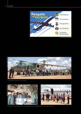 A Defesa
10
Resgate
Os cidadãos brasileiros,
os bens e o patrimônio nacio-
nal situados no exterior tam-
bém estão sob o manto da De-
fesa. Em casos extremos, por
determinação do Governo
Federal, os militares podem
ser acionados para resgatar
esses cidadãos e suas famí-
lias, trazendo-os de volta à
segurança do seu país de ori-
gem. A ação é feita em parce-
ria com outros órgãos, além
dos Ministérios das Relações
Exteriores (MRE); da Saúde
(MSA); da Justiça e Seguran-
ça Pública (MJSP); e da Agri-
cultura, Pecuária e Abasteci-
mento (MAPA), entre outros.
O resgate inicia-se quando
a embarcação, o veículo ou
43 brasileiros
19 ucranianos
05 argentinos
01 colombiano
10 animais
de estimação
a aeronave parte e só termi-
na quando os repatriados
chegam ao Brasil. Em arti-
culação interministerial, a
Defesa coordenou o empre-
go de uma aeronave KC-390
Millennium e de uma aero-
nave C-99, no período de 7 a
10 de março, para retirada
de brasileiros residentes
na Ucrânia. O ambiente de
guerra colocava em risco as
famílias que se encontravam
naquele país.
Repatriados da Ucrânia em solo brasileiro.
Resgate de animais domésticos na Ucrânia; Cidadãos recém-chegados da Ucrânia na capital brasileira.
Sgt
Figueira
/
Força
Aérea
Brasileira
Sgt
Muller
Marin
/
Força
Aérea
Brasileira
Sgt
Figueira
/
Força
Aérea
Brasileira
Fonte:
 Subchefia de Operações (SC3).
 