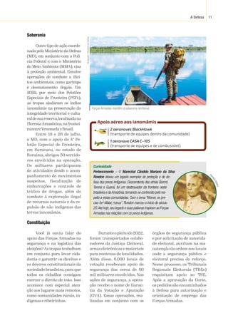 A Defesa 11
Apoio aéreo aos ianomâmis
2 aeronaves BlackHawk
(transporte de equipes dentro da comunidade)
1 aeronave CASA C–105
(transporte de equipes e de combustível).
Soberania
Outro tipo de ação coorde-
nada pelo Ministério da Defesa
(MD), em conjunto com a Polí-
cia Federal e com o Ministério
do Meio Ambiente (MMA), visa
à proteção ambiental. Envolve
operações de combate a ilíci-
tos ambientais, como garimpo
e desmatamento ilegais. Em
2022, por meio dos Pelotões
Especiais de Fronteira (PEFs),
as tropas ajudaram os índios
ianomâmis na preservação da
integridade territorial e cultu-
raldesuareserva,localizadana
FlorestaAmazônica,nafrontei-
raentreVenezuelaeBrasil.
Entre 18 e 28 de julho,
o MD, com o apoio do 4º Pe-
lotão Especial de Fronteira,
em Surucucu, no estado de
Roraima, abrigou 50 servido-
res envolvidos na operação.
Os militares participaram
de atividades desde o acom-
panhamento de movimentos
suspeitos, fiscalização de
embarcações e controle de
tráfico de drogas, além do
combate à exploração ilegal
de recursos naturais e da ex-
pulsão de não indígenas das
terras ianomâmis.
Constituição
Você já ouviu falar do
apoio das Forças Armadas na
segurança e na logística das
eleições? As tropas trabalham
em conjunto para levar cida-
dania e garantir os direitos e
os deveres constitucionais da
sociedade brasileira, para que
todos os cidadãos consigam
exercer o direito de voto. Isso
acontece com especial aten-
ção aos lugares mais remotos,
como comunidades rurais, in-
dígenas e ribeirinhas.
Forças Armadas mantêm a soberania territorial.
Divulgação
/
Ministério
da
Defesa
Duranteopleitode2022,
foram transportados colabo-
radores da Justiça Eleitoral,
urnas eletrônicas e materiais
para centenas de localidades.
Além disso, 6.000 locais de
votação receberam apoio de
segurança dos cerca de 60
mil militares envolvidos. Nas
ações de segurança, a opera-
ção recebe o nome de Garan-
tia da Votação e Apuração
(GVA). Essas operações, rea-
lizadas em conjunto com os
órgãos de segurança pública
e por solicitação de autorida-
de eleitoral, auxiliam na ma-
nutenção da ordem nos locais
onde a segurança pública e
eleitoral precisa do reforço.
Nesse processo, os Tribunais
Regionais Eleitorais (TREs)
requisitam apoio ao TSE.
Após a aprovação da Corte,
os pedidos são encaminhados
à Defesa para autorização e
orientação de emprego das
Forças Armadas.
Curiosidade
Pertencimento – O Marechal Cândido Mariano da Silva
Rondon deixou um legado exemplar de proteção e de de-
fesa dos povos indígenas. Descendente das etnias Bororó,
Terena e Guaná, foi um desbravador da fronteira oeste
brasileira e daAmazônia,tornando-se conhecido pelo res-
peito a essas comunidades. Com o lema “Morrer, se pre-
ciso for! Matar, nunca”, Rondon marcou o início do século
20.Até hoje,seu legado e suas palavras inspiram as Forças
Armadas nas relações com os povos indígenas.
DD
D
D
D
D
D
D
D
D
D
D
D
D
D
 