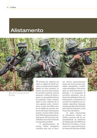 A Defesa
16
Divulgação
/
Exército
Brasileiro
A presença de militares em
todas as regiões do Brasil cor-
roboraocompromissodopoder
público de estar presente, in-
clusive nas áreas mais remotas
do território nacional, a fim de
promover a defesa da Pátria e
apoiar as necessidades básicas
da população. Nesse contexto,
todos os anos, milhares de jo-
vens aspiram vestir a farda e
servir ao País. Em 2022, cerca
de 1,6 milhão de inscritos alis-
tou-senasForçasArmadaspara
prestar o serviço militar. Desse
total,500milpassarampelase-
leção geral, 240 mil foram dis-
tribuídosecercade75milserão
incorporadosem2023.
O aperfeiçoamento do
serviço militar obrigatório
contribui para que os diver-
sos setores governamentais
atuem em áreas de baixa den-
sidade demográfica, conside-
radas estratégicas.Além disso,
apoia no desenvolvimento, na
proteção e na integração do
território amazônico com as
demais localidades do País.Em
linhas gerais, o alistamento é o
exercício da cidadania em ati-
vidades específicas desempe-
nhadaspelaMarinhadoBrasil,
pelo Exército Brasileiro e pela
ForçaAéreaBrasileira.
As ações relacionadas
ao alistamento militar, em
âmbito nacional, são da res-
ponsabilidade da Subchefia
de Mobilização (SUBMOB), do
Ministério da Defesa. O setor
conta com o apoio da Diretoria
do Pessoal da Marinha (DPM);
Recrutas em curso base das Forças
Armadas.
Alistamento
 