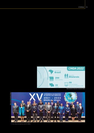 A Defesa 19
Américas
Atradição da cultura bra-
sileira é defender o diálogo, a
harmonia entre as nações e a
autodeterminação dos povos.
Por isso, a participação do
Brasil em arranjos de defesa
coletivoseinternacionais,que
contribuam para a estabilida-
de mundial, é tão importante.
Um grande exemplo disso é a
Conferência de Ministros de
Defesa das Américas (CMDA),
o principal fórum entre os paí-
ses das Américas no setor de
defesa e segurança.
Iniciada em 1995, a
CMDA é uma reunião política
multilateral que fomenta a
confiança entre os países do
continente americano e, por
consequência, promove a ma-
nutenção da paz no hemis-
fério ocidental. Realizada a
cada dois anos, a conferência
oportuniza o conhecimento
recíproco, a análise, o deba-
te e o intercâmbio de ideias e
experiências nos campos de
defesa e segurança, por meio
de Grupos de Trabalho.
Em 2022, pela segunda
vez, o Brasil presidiu a Confe-
rência de Ministros de Defe-
sa das Américas. Ao término
desse encontro, foi assinada a
Declaração Brasília. Nela, os
países participantes reafirma-
ram o compromisso com a de-
mocracia e com a soberania dos
Estados americanos, bem como
asnormasqueregulamousoda
força pelas Forças de Defesa e
Segurança, respeitando a sobe-
raniadecadaum.
Atualmente,aCMDAéfor-
mada pelos Ministérios de De-
fesa de 34 países das Américas:
Antígua e Barbuda, Argentina,
Bahamas, Barbados, Belize, Bo-
lívia, Brasil, Canadá, Chile, Co-
lômbia, Costa Rica, Dominica,
El Salvador, Equador, Estados
Unidos da América, Granada,
Guatemala, Guiana, Haiti, Hon-
duras, Jamaica, México, Nica-
rágua, Panamá, Paraguai, Peru,
República Dominicana, Santa
Lúcia, San Cristóvão e Nevis,
SanVicenteeGranadinas,Suri-
name, Trinidad e Tobago, Uru-
guaieVenezuela.
Assessoramento
A Representação do
Brasil na Junta Interameri-
cana de Defesa (RBJID) – ór-
gão vinculado ao Ministério
da Defesa, localizado em
Washington, capital ameri-
cana – é responsável por for-
talecera confiança mútua en-
tre os seus estados-membros,
na promoção da segurança
e da defesa no continente. O
órgão conduz estudos e as-
sessoramento em temas de
defesa de interesse da pasta
ou da representação do Bra-
Foto oficial da abertura da XV CMDA.
Antônio
Oliveira
/
Ministério
da
Defesa
CMDA 2022
200
Participantes
22
Países
06
Apresentações
(Grupo de Trabalho e JID)
Sediada no
Brasil
Reuniões
Bilaterais
Fonte:
 Subchefia de Organismos Internacionais (SCOI).
 