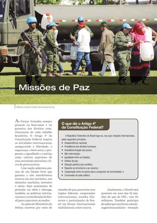 A Defesa
22
O que diz o Artigo 4º
da Constituição Federal?
A República Federativa do Brasil rege-se, nas suas relações internacionais,
pelos seguintes princípios:
• Independência nacional;
• Prevalência dos direitos humanos;
• Autodeterminação dos povos;
• Não intervenção;
• Igualdade entre os Estados;
• Defesa da paz;
• Solução pacífica dos conflitos;
• Repúdio ao terrorismo e ao racismo;
• Cooperação entre os povos para o progresso da humanidade; e
• Concessão de asilo político.
Militares durante missão internacional de paz.
Divulgação
/
Ministério
da
Defesa
Missões de Paz
As Forças Armadas sempre
pensam no bem-estar e na
garantia dos direitos cons-
titucionais de cada cidadão
brasileiro. O Artigo 4º da
Constituição Federal inspira
as atividades internacionais,
assegurando a liberdade, a
segurança, o bem-estar, o pro-
gresso, a igualdade e a justiça
como valores supremos de
uma sociedade pluralista e li-
vre de preconceitos.
Uma nação soberana pre-
cisa de um Estado forte que
garanta a não interferência
externa em seu território, nos
domínios marítimo, terrestre
e aéreo. Esse sentimento de
proteção vai além e abrange,
também, as políticas interna-
cionaiseacontribuiçãodoBra-
silparaapazentreasnações.
As ações do Ministério da
Defesa ocorrem por meio de
missões de paz, parcerias com
órgãos federais, cooperações
internacionais, acordos bila-
terais e participação do Bra-
sil em fóruns internacionais
multilaterais, entre outros.
Atualmente, o Brasil está
presente em nove das 12 mis-
sões de paz da ONU, com 84
militares. Também participa
deaçõesqueenvolvemadesmi-
nagemhumanitária—remoção
 