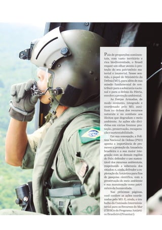 País de proporções continen-
tais, com vasto território e
rica biodiversidade, o Brasil
requer um olhar atento à pro-
teção do seu patrimônio ma-
terial e imaterial. Nesse sen-
tido, o papel do Ministério da
Defesa (MD), para além de sua
missão fundamental de con-
tribuirparaasoberanianacio-
nal e para a defesa da Pátria,
envolve a proteção ambiental.
As Forças Armadas, de
modo conjunto, integrado e
coordenado pelo MD, auxi-
liam na defesa dos recursos
naturais e no combate aos
ilícitos que degradam o meio
ambiente. As ações são divi-
didas em várias frentes: pro-
teção, preservação, recupera-
ção e sustentabilidade.
Em sua concepção, a Polí-
tica Nacional de Defesa (PND)
aponta a importância de pro-
mover a proteção da Amazônia
brasileira e a sua maior inte-
gração com as demais regiões
do País; defender o uso susten-
tável dos recursos ambientais,
respeitando a soberania dos
estados; e, ainda, defender a ex-
ploração da Antártica para fins
de pesquisa científica, com a
preservação do meio ambiente
e sua manutenção como patri-
môniodahumanidade.
Nas próximas páginas,
você confere as ações coorde-
nadas pelo MD. E, ainda, o tra-
balho da Comissão Interminis-
terial para os Recursos do Mar
(CIRM) e do Programa Antárti-
coBrasileiro(Proantar).
 