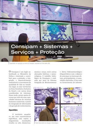 A Defesa
28
SipamHidro em operação no centro do Censipam, localizado em Porto Velho (RO).
Censipam + Sistemas +
Serviços + Proteção
O Censipam é um órgão su-
bordinado ao Ministério da
Defesa e destinado a contri-
buir para a proteção, a inte-
gração, o desenvolvimento
sustentável e o incremento da
qualidade de vida na Amazô-
nia Legal, no mar territorial,
na Zona Econômica Exclusiva
do Brasil e em outras áreas
consideradas de interesse.
Desse modo, presta apoios di-
versos por meio de suas capa-
cidades técnicas de recursos
humanos e materiais, a partir
da integração de informações
e da geração de conhecimento.
SipamHidro
O território amazôni-
co, por suas características
específicas, está sujeito a
alagamentos, inundações,
erosões no solo, desmorona-
mentos e secas, entre outras
alterações hídricas e meteo-
rológicas. O trabalho hidro-
lógico do Censipam é reali-
zado por meio do Sistema
Integrado de Monitoramento
e Alerta Hidrometeorológico
(SipamHidro), com o objetivo
de antecipar os riscos que afe-
tam, principalmente, a comu-
nidade ribeirinha. O foco está
no fornecimento de informa-
Painel observatório de situação meteorológica.
Juliana
Mota
/
Censipam
Juliana
Mota
/
Censipam
 