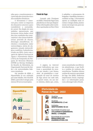 A Defesa 29
SipamHidro
Cobertura
63municípios
Em 2023
previsão de
11municípios
Em 2022
05municípios
Em 2021
ções para o monitoramento e
a previsão dos níveis dos rios e
das condições climáticas.
A ferramenta é essen-
cial para conter os impactos
dos desastres naturais e para
restabelecer a normalida-
de social. Ela dispõe de nove
módulos operacionais, que
fornecem vários dados: nível
dos rios; condições dos reser-
vatórios e das usinas hidrelé-
tricas; previsão de chuvas,
descargas atmosféricas, en-
chentes e inundações; radar
meteorológico; alerta de ala-
gamento; estação meteoroló-
gica; e satélites.Aplataforma,
criada em 2014, conta com o
apoio da Agência Nacional de
Águas e Saneamento Básico
(ANA), da Companhia de Pes-
quisa de Recursos Minerais
(CPRM ou Serviço Geológico
do Brasil), da Eletrobrás, da
Organização Nacional de Saú-
de e de universidades fede-
rais e estaduais.
Até meados de 2022, o
SipamHidro já era utilizado
poronzecidades.Atéofinalde
2023,a previsão é atingir,pelo
menos, 63 novos municípios.
Queimada localizada e contida no Planalto Central.
Vanessa
Oliveira
/
ICMBio
Painel do Fogo
Lançado pelo Censipam
em2021,oPaineldoFogoéuma
plataforma on-line que disponi-
biliza informações sobre incên-
diosequeimadasnoPaís.Ofoco
é subsidiar o acionamento de
brigadas e batalhões durante o
combate ao fogo. A ferramenta
aponta as condições mais re-
centes e integra dados, pratica-
mente em tempo real, para ras-
treiodaschamas.
A página na internet
possui indicadores que mos-
tram a quantidade de even-
tos por estado e por bioma,
além de possibilitar a com-
paração do total de eventos
de fogo ativos em cada mês.
O painel reúne, em um úni-
co sistema, dados que, antes,
eram consultados em diferen-
tes plataformas, o que facili-
ta a análise de contexto das
ocorrências. Também oferece
análisederastreioegravidade
do fogo. Em 2022, melhorias
importantes foram emprega-
das e as informações passa-
ram a abranger todo o Brasil.
Fonte:
 Censipam.
Fonte:
 Censipam.
Efetividade do
Painel do Fogo - 2022
Usuários
ATIVOS: 3,3 mil
Usuários
RECORRENTES: 1,7 mil
Incêndios
IDENTIFICADOS: 92 mil
Quantidade de países que
UTILIZARAM A FERRAMENTA:
BRASIL + 21 NAÇÕES
Quantidade de municípios
BRASILEIROS COM
USUÁRIOS ATIVOS: 253
 