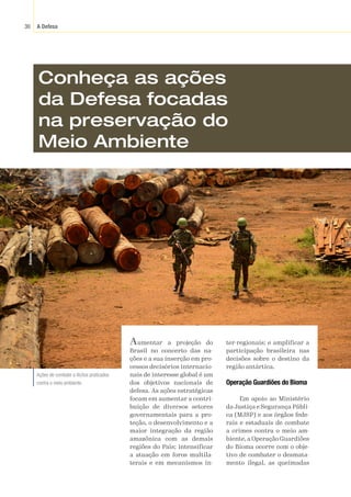 A Defesa
30
Estevam
/
Exército
Brasileiro
Conheça as ações
da Defesa focadas
na preservação do
Meio Ambiente
Aumentar a projeção do
Brasil no concerto das na-
ções e a sua inserção em pro-
cessos decisórios internacio-
nais de interesse global é um
dos objetivos nacionais de
defesa. As ações estratégicas
focam em aumentar a contri-
buição de diversos setores
governamentais para a pro-
teção, o desenvolvimento e a
maior integração da região
amazônica com as demais
regiões do País; intensificar
a atuação em foros multila-
terais e em mecanismos in-
ter-regionais; e amplificar a
participação brasileira nas
decisões sobre o destino da
região antártica.
Operação Guardiões do Bioma
Em apoio ao Ministério
da Justiça e Segurança Públi-
ca (MJSP) e aos órgãos fede-
rais e estaduais de combate
a crimes contra o meio am-
biente, a Operação Guardiões
do Bioma ocorre com o obje-
tivo de combater o desmata-
mento ilegal, as queimadas
Ações de combate a ilícitos praticados
contra o meio ambiente.
 