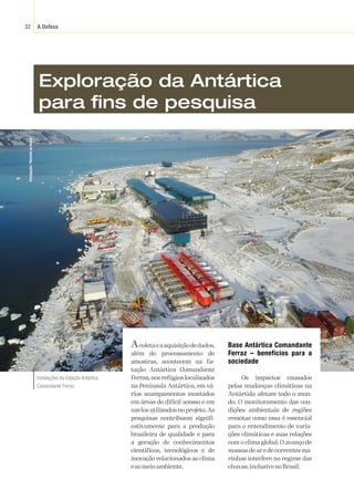 A Defesa
32
Divulgação
/
Marinha
do
Brasil
Exploração da Antártica
para fins de pesquisa
Acoletaeaaquisiçãodedados,
além do processamento de
amostras, acontecem na Es-
tação Antártica Comandante
Ferraz,nosrefúgioslocalizados
na Península Antártica, em vá-
rios acampamentos montados
em áreas de difícil acesso e em
navios utilizados no projeto. As
pesquisas contribuem signifi-
cativamente para a produção
brasileira de qualidade e para
a geração de conhecimentos
científicos, tecnológicos e de
inovação relacionados ao clima
eaomeioambiente.
Base Antártica Comandante
Ferraz – benefícios para a
sociedade
Os impactos causados
pelas mudanças climáticas na
Antártida afetam todo o mun-
do. O monitoramento das con-
dições ambientais de regiões
remotas como essa é essencial
para o entendimento de varia-
ções climáticas e suas relações
com o clima global. O avanço de
massasdearedecorrentesma-
rinhas interfere no regime das
chuvas,inclusivenoBrasil.
Instalações da Estação Antártica
Comandante Ferraz.
 
